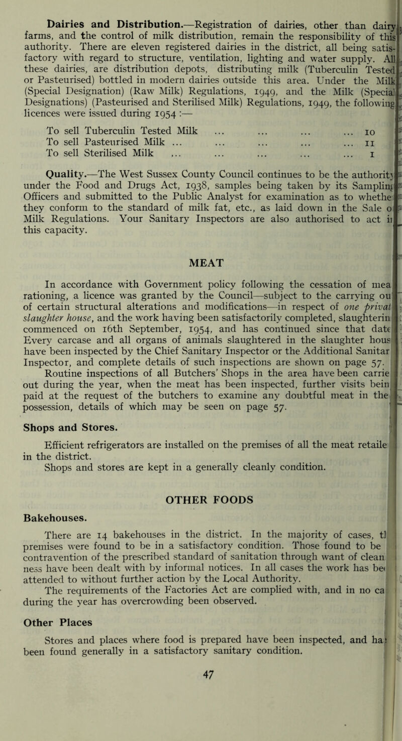 Dairies and Distribution.—Registration of dairies, other than dairy, farms, and the control of milk distribution, remain the responsibihty of this' authority. There are eleven registered dairies in the district, all being satis- factory with regard to structure, ventilation, lighting and water supply. All these dairies, are distribution depots, distributing milk (Tuberculin Tested' or Pasteurised) bottled in modern dairies outside this area. Under the Mill? (Special Designation) (Raw Milk) Regulations, 1949, and the Milk (Special Designations) (Pasteurised and Sterilised Milk) Regulations, 1949, the following licences were issued during 1954 :— I To sell Tuberculin Tested Milk ... ... ... ... 10 To sell Pasteurised Milk ... ... ... ... ... ii To sell Sterilised Milk ,.. ... ... ... ... i Quality.—The West Sussex County Council continues to be the authorit}: under the Food and Drugs Act, 1938, samples being taken by its Sampling Officers and submitted to the Public Analyst for examination as to whethe: i they conform to the standard of milk fat, etc., as laid down in the Sale oj Milk Regulations. Your Sanitary Inspectors are also authorised to act ii this capacity. MEAT In accordance with Government policy following the cessation of niea rationing, a licence was granted by the Council—subject to the carrying ou of certain structural alterations and modifications—in respect of one privai j slaughter house, and the work having been satisfactorily completed, slaughterin ,c commenced on i6th September, 1954, and has continued since that date H Every carcase and all organs of animals slaughtered in the slaughter housl , have been inspected by the Chief Sanitary Inspector or the Additional Sanitar ' Inspector, and complete details of such inspections are shown on page 57. ; Routine inspections of all Butchers’Shops in the area have been carrie, out during the year, when the meat has been inspected, further visits beinj paid at the request of the butchers to examine any doubtful meat in thel< possession, details of which may be seen on page 57. I + Shops and Stores. j Efficient refrigerators are installed on the premises of all the meat retaile 1 in the district. Shops and stores are kept in a generally cleanly condition. OTHER FOODS Bakehouses. . ^ There are 14 bakehouses in the district. In the majority of cases, tl premises were found to be in a satisfactory condition. Those found to be contravention of the prescribed standard of sanitation through want of clean' ness have been dealt with by informal notices. In all cases the work has be« attended to without further action by the Eocal Authority. ; Q The requirements of the Factories Act are complied with, and in no car during the year has overcrowding been observed. j Other Places Stores and places where food is prepared have been inspected, and half [3 been found generally in a satisfactory sanitary condition. J