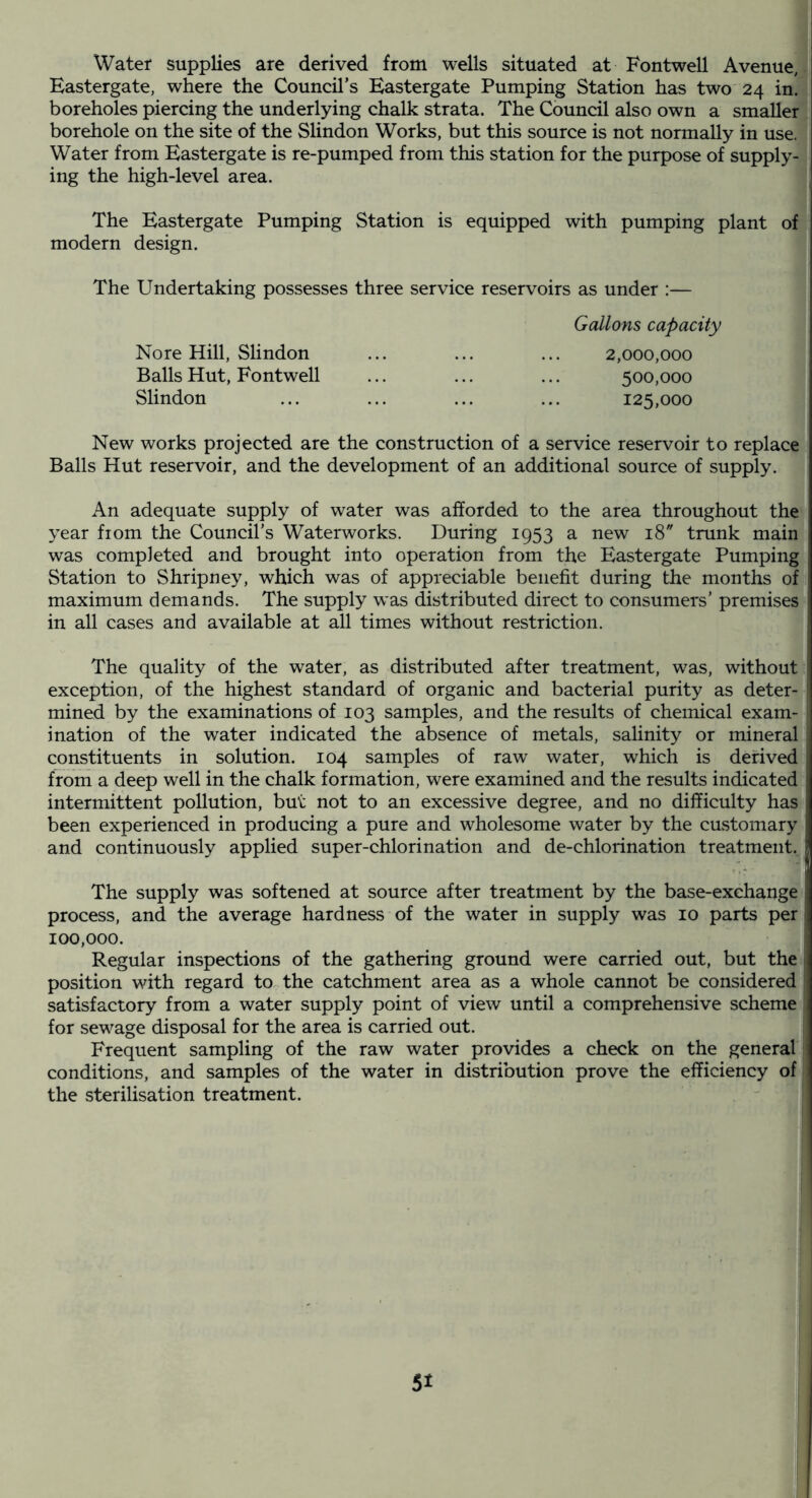 Water supplies are derived from wells situated at Fontwell Avenue, Eastergate, where the Council’s Eastergate Pumping Station has two' 24 in. boreholes piercing the underlying chalk strata. The Council also own a smaller borehole on the site of the Slindon Works, but this source is not normally in use. Water from Eastergate is re-pumped from this station for the purpose of supply- ing the high-level area. The Eastergate Pumping Station is equipped with pumping plant of modern design. The Undertaking possesses three service reservoirs as under :— Gallons capacity No re Hill, Slindon Balls Hut, Fontwell Slindon 2,000,000 500.000 125.000 New works projected are the construction of a service reservoir to replace Balls Hut reservoir, and the development of an additional source of supply. An adequate supply of water was afforded to the area throughout the year fiom the Council’s Waterworks. During 1953 a new 18” trunk main was completed and brought into operation from the Eastergate Pumping Station to Shripney, which was of appreciable benefit during the months of maximum demands. The supply was distributed direct to consumers’ premises in all cases and available at all times without restriction. The quality of the water, as distributed after treatment, was, without exception, of the highest standard of organic and bacterial purity as deter- mined by the examinations of 103 samples, and the results of chemical exam- ination of the water indicated the absence of metals, salinity or mineral constituents in solution. 104 samples of raw water, which is derived frorn a deep well in the chalk formation, were examined and the results indicated intermittent pollution, but not to an excessive degree, and no difficulty has been experienced in producing a pure and wholesome water by the customary and continuously applied super-chlorination and de-chlorination treatment. The supply was softened at source after treatment by the base-exchange process, and the average hardness of the water in supply was 10 parts per 100,000. Regular inspections of the gathering ground were carried out, but the position with regard to the catchment area as a whole cannot be considered satisfactory from a water supply point of view until a comprehensive scheme for sewage disposal for the area is carried out. Frequent sampling of the raw water provides a check on the general conditions, and samples of the water in distribution prove the efficiency of the sterilisation treatment.