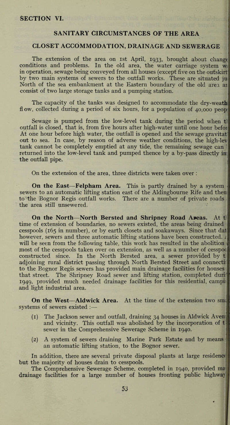 SECTION VI. SANITARY CIRCUMSTANCES OF THE AREA CLOSET ACCOMMODATION, DRAINAGE AND SEWERAGE The extension of the area on ist April, 1933, brought about change conditions and problems. In the old area, the water carriage system w. in operation, sewage being conveyed from all houses (except five on the outskirt' by two main systems of sewers to the outfall works. These are situated ju North of the sea embankment at the Eastern boundary of the old area at consist of two large storage tanks and a pumping station. | The capacity of the tanks was designed to accommodate the dry-weath flow, collected during a period of six hours, for a population of 40,000 peop Sewage is pumped from the low-level tank during the period when ti outfall is closed, that is, from five hours after high-water until one hour befoi At one hour before high water, the outfall is opened and the sewage gravitat out to sea. In case, by reason of adverse weather conditions, the high-lev tank cannot be completely emptied at any tide, the remaining sewage can 1 returned into the low-level tank and pumped thence by a by-pass directly in the outfall pipe. On the extension of the area, three districts were taken over : On the East—Felpham Area. This is partly drained by a system sewers to ah automatic lifting station east of the Aldingbourne Rife and them to  the Bognor Regis outfall works. There are a number of private roads the area still unsewered. On the North—North Bersted and Shripney Road A»eas. At t] time of extension of boundaries, no sewers existed, the areas being drained cesspools (165 in number), or by earth closets and soakaways. Since that dat however, sewers and three automatic lifting stations have been constructed. 1 will be seen from the following table, this work has resulted in the abolition El most of the cesspools taken over on extension, as well as a number of cesspoc constructed since. In the North Bersted area, a sewer provided by t'. adjoining rural district passing through North Bersted Street and connectii to the Bognor Regis sewers has provided main drainage facilities for houses that street. The Shripney Road sewer and lifting station, completed duri: 1949, provided much needed drainage facilities for this residential, campii and light industrial area. On the West—Aldwick Area. At the time of the extension two sm;: systems of sewers existed :— (1) The Jackson sewer and outfall, draining 34 houses in Aldwick AveU; and vicinity. This outfall was abolished by the incorporation of t: sewer in the Comprehensive Sewerage Scheme in 1940. (2) A system of sewers draining Marine Park Estate and by means an automatic lifting station, to the Bognor sewer. In addition, there are several private disposal plants at large residence! but the majority of houses drain to cesspools. The Comprehensive Sewerage Scheme, completed in 1940, provided ma drainage facilities for a large number of houses fronting public highway