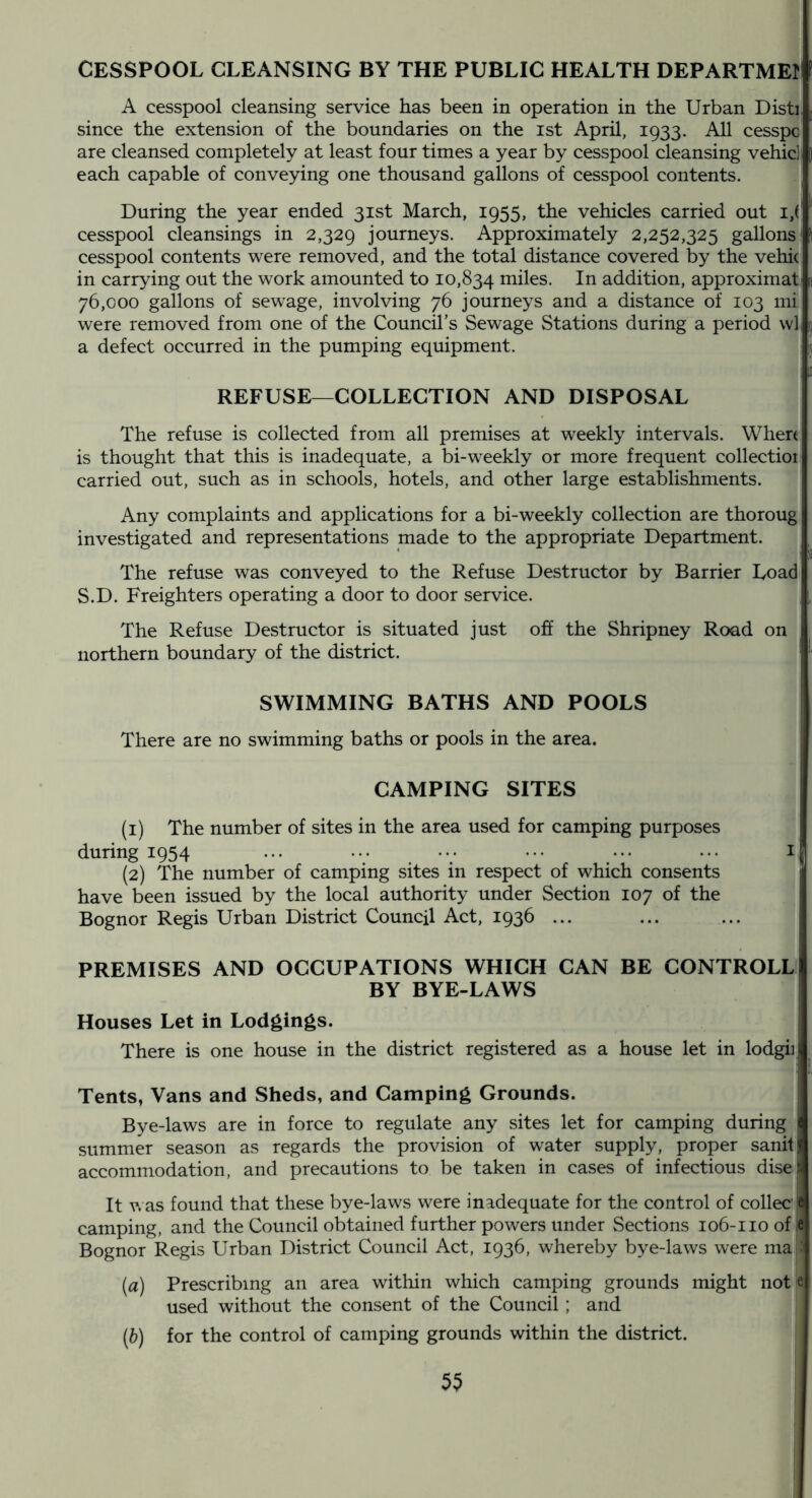 CESSPOOL CLEANSING BY THE PUBLIC HEALTH DEPARTME! A cesspool cleansing service has been in operation in the Urban Disti since the extension of the boundaries on the ist April, 1933. All cesspc are cleansed completely at least four times a year by cesspool cleansing vehid each capable of conveying one thousand gallons of cesspool contents. During the year ended 31st March, 1955, the vehicles carried out cesspool cleansings in 2,329 journeys. Approximately 2,252,325 gallons cesspool contents were removed, and the total distance covered by the vehic in carrying out the work amounted to 10,834 iniles. In addition, approximat: 76,000 gallons of sewage, involving 76 journeys and a distance of 103 mi were removed from one of the Council’s Sewage Stations during a period wli a defect occurred in the pumping equipment. i 1 REFUSE—COLLECTION AND DISPOSAL The refuse is collected from all premises at weekly intervals. Where is thought that this is inadequate, a bi-weekly or more frequent collection carried out, such as in schools, hotels, and other large establishments. Any complaints and applications for a bi-weekly collection are thoroug investigated and representations made to the appropriate Department. The refuse was conveyed to the Refuse Destructor by Barrier Load S.D. Freighters operating a door to door service. The Refuse Destructor is situated just oh the Shripney Road on northern boundary of the district. SWIMMING BATHS AND POOLS There are no swimming baths or pools in the area. CAMPING SITES (1) The number of sites in the area used for camping purposes during 1954 ... ... ... ... ... ... i (2) The number of camping sites in respect of which consents have been issued by the local authority under Section 107 of the Bognor Regis Urban District Council Act, 1936 ... PREMISES AND OCCUPATIONS WHICH CAN BE CONTROLL BY BYE-LAWS ’ Houses Let in Lodgings. There is one house in the district registered as a house let in lodgiii Tents, Vans and Sheds, and Camping Grounds. Bye-laws are in force to regulate any sites let for camping during summer season as regards the provision of water supply, proper sanitj accommodation, and precautions to be taken in cases of infectious disel It v. as found that these bye-laws were inadequate for the control of collec'M camping, and the Council obtained further powers under Sections 106-110 of If Bognor Regis Urban District Council Act, 1936, whereby bye-laws were ma : [a] Prescribing an area within which camping grounds might not e used without the consent of the Council; and [h) for the control of camping grounds within the district.