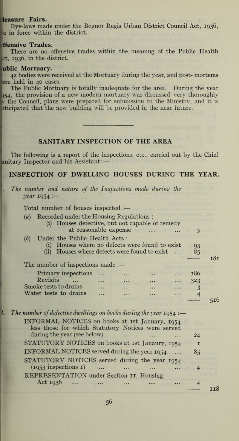 4easure Fairs. Bye-laws made under the Bognor Regis Urban District Council Act, 1936, e in force within the district. jffensive Trades. • There are no offensive trades within the meaning of the Public Health ct, 1936, in the district. ublic Mortuary. 42 bodies were received at the Mortuary during the year, and post- mortems ere held in 40 cases. The Public Mortuary is totally inadequate for the area. During the year )54, the provision of a new modern mortuary was discussed very thoroughly Y the Council, plans were prepared for submission to the Ministry, and it is ;|iticipated that the new building will be provided in the near future. li j SANITARY INSPECTION OF THE AREA The following is a report of the inspections, etc., carried out by the Chief ! anitary Inspector and liis Assistant:— 1 INSPECTION OF DWELLING HOUSES DURING THE YEAR. The number and nature of the Inspections made during the year 1954 Total number of houses inspected :— {a) Recorded under the Housing Regulations : (i) Houses defective, but not capable of remedy at reasonable expense (h) Under the Public Health Acts : (i) Houses where no defects were found to exist (ii) Houses where defects were found to exist The number of inspections made :— Primary inspections ... Revisits Smoke tests to drains ... ... Water tests to drains 3 93 85 186 323 3 4 181 516 The number of defective dwellings on books during the year 1954 :— INFORMAL NOTICES on books at ist January, 1954 less those for which Statutory Notices were served ; during the year (see below) ... ... ... 24 STATUTORY NOTICES on books at ist Janaury, 1954 i ; INFORMAL NOTICES served during the year 1954 ... 85 STATUTORY NOTICES served during the year 1954 (1953 inspections i) ... ... ... ... 4 REPRESENTATION under Section ii. Housing Act 1936 ... ... ... ... ... 4 118