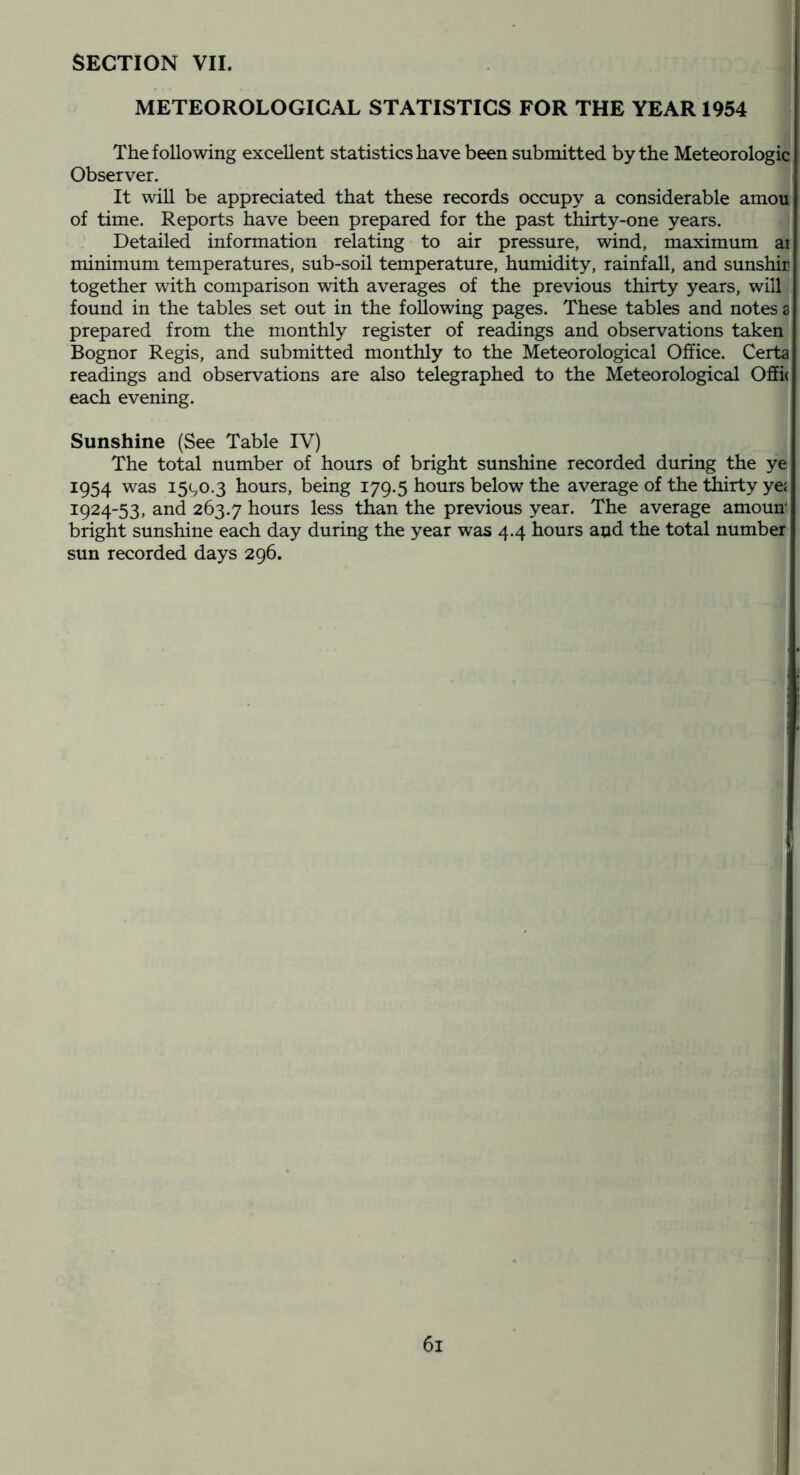 SECTION VII. METEOROLOGICAL STATISTICS FOR THE YEAR 1954 The following excellent statistics have been submitted by the Meteorologic Observer. It will be appreciated that these records occupy a considerable amou of time. Reports have been prepared for the past thirty-one years. Detailed information relating to air pressure, wind, maximum ai minimum temperatures, sub-soil temperature, humidity, rainfall, and sunshir together with comparison with averages of the previous thirty years, will found in the tables set out in the following pages. These tables and notes a prepared from the monthly register of readings and observations taken Bognor Regis, and submitted monthly to the Meteorological Office. Certa readings and observations are also telegraphed to the Meteorological OSi( each evening. Sunshine (See Table IV) The total number of hours of bright sunshine recorded during the ye 1954 was i5(,o.3 hours, being 179.5 hours below the average of the thirty yej 1924-53, and 263.7 liours less than the previous year. The average amoun bright sunshine each day during the year was 4.4 hours and the total number sun recorded days 296.