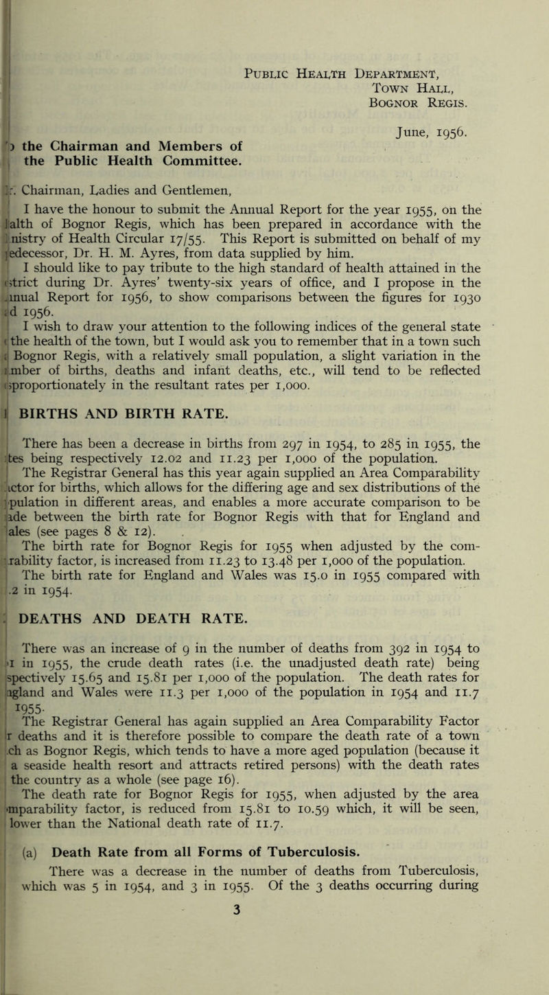 PuBuc Health Department, Town Haee, Bognor Regis. ') the Chairman and Members of the Public Health Committee. June, 1956. Chairman, Ladies and Gentlemen, I have the honour to submit the Annual Report for the year 1955, on the Jalth of Bognor Regis, which has been prepared in accordance with the ; nistry of Health Circular 17/55. This Report is submitted on behalf of my jedecessor. Dr. H. M. Ayres, from data supplied by him. I should like to pay tribute to the high standard of health attained in the (Strict during Dr. Ayres' twenty-six years of office, and I propose in the .mual Report for 1956, to show comparisons between the figures for 1930 id 1956. I wish to draw your attention to the following indices of the general state • (the health of the town, but I would ask you to remember that in a town such (i Bognor Regis, with a relatively small population, a sHght variation in the umber of births, deaths and infant deaths, etc., will tend to be reflected (Sproportionately in the resultant rates per 1,000. ] BIRTHS AND BIRTH RATE. There has been a decrease in births from 297 in 1954, to 285 in 1955, the tes being respectively 12.02 and 11.23 per 1,000 of the population. The Registrar General has this year again supplied an Area Comparability ^ Lctor for births, which allows for the differing age and sex distributions of the rpulation in different areas, and enables a more accurate comparison to be ide between the birth rate for Bognor Regis with that for England and ales (see pages 8 & 12). The birth rate for Bognor Regis for 1955 when adjusted by the com- • rabihty factor, is increased from 11.23 fo 13.48 per 1,000 of the population. The birth rate for England and Wales was 15.0 in 1955 compared with .2 in 1954. : DEATHS AND DEATH RATE. There was an increase of 9 in the number of deaths from 392 in 1954 to •I in 1955, the crude death rates (i.e. the unadjusted death rate) being spectively 15.65 and 15.81 per 1,000 of the population. The death rates for igland and Wales were 11.3 per 1,000 of the population in 1954 and 11.7 1955- The Registrar General has again supplied an Area Comparability Factor r deaths and it is therefore possible to compare the death rate of a town ch as Bognor Regis, which tends to have a more aged population (because it a seaside health resort and attracts retired persons) with the death rates the country as a whole (see page 16). The death rate for Bognor Regis for 1955, when adjusted by the area ■mparability factor, is reduced from 15.81 to 10.59 which, it will be seen, lower than the National death rate of 11.7. (a) Death Rate from all Forms of Tuberculosis. There was a decrease in the number of deaths from Tuberculosis, which was 5 in 1954, and 3 in 1955. Of the 3 deaths occurring during