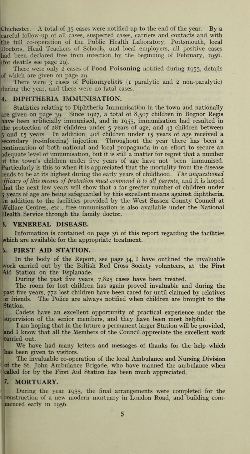 iChichester. A total of 35 cases were notified up to the end of the year. By a [careful follow-up of all cases, suspected cases, carriers and contacts and with the full co-operation of the Public Health laboratory, Portsmouth, local Doctors, Plead Teachers of Schools, and local employers, all positive cases had been declared free from infection by the beginning of February, 1956. (for deaths see page 29). There were only 2 cases of Food Poisoning notified during 1955, details of which are given on page 29. There were 3 cases of Poliomyeiitrs (i paralytic and 2 non-paralytic) during the year, and there were no fatal cases. 4. DIPHTHERIA IMMUNISATION. Statistics relating to Diphtheria Immunisation in the town and nationally are given on page 39. Since 1927, a total of 8,507 children in Bognor Regis have been artificially immunised, and in 1955, immunisation had resulted in the protection of 281 children under 5 years of age, and 43 children between 5 and 15 years. In addition, 408 children under 15 years of age received a secondary (re-inforcing) injection. Throughout the year there has been a |:ontinuation of both national and local propaganda in an effort to secure an idequate level of immunisation, but it is still a matter for regret that a number Df the town’s children under five years of age have not been immunised. Particularly is this so when it is appreciated that the mortality from the disease i:ends to be at its highest during the early 3^ears of childhood. The unquestioned \ifficacy of this means of protection must commend it to all parents, and it is hoped i:hat the next few years will show that a far greater number of children under ') years of age are being safeguarded by this excellent means against diphtheria, [n addition to the facilities provided by the West Sussex County Council at Welfare Centres, etc., free immunisation is also available under the National Health Service through the family doctor. 5. VENEREAL DISEASE. Information is contained on page 36 of this report regarding the facilities which are available for the appropriate treatment. >. FIRST AID STATION. In the body of the Report, see page 34, I have outlined the invaluable ivork carried out by the British Red Cross Society volunteers, at the First \id Station on the Esplanade. During the past five years, 7,825 cases have been treated. The room for lost children has again proved invaluable and during the past five years, 772 lost children have been cared for until claimed by relatives 01 friends. The Police are always notified when children are brought to the Station. Cadets have an excellent opportunity of practical experience under the supervision of the senior members, and they have been most helpful. I am hoping that in the future a permanent larger Station will be provided, and I know that all the Members of the Council appreciate the excellent work carried out. We have had many letters and messages of thanks for the help which has been given to visitors. The invaluable co-operation of the local Ambulance and Nursing Division of the St. John Ambulance Brigade, who have manned the ambulance when called for by the First Aid Station has been much appreciated, 7. MORTUARY. During the year 1955, the final arrangements were completed for the iconstruction of a new modern mortuary in London Road, and building com- menced early in 1956.