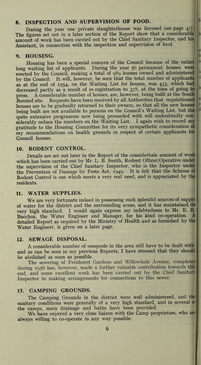 8. INSPECTION AND SUPERVISION OF FOOD. W During the year one private slaughterhouse was licensed (see page 47). The figures set out in a later section of the Report show that a considerable Me amount of work has been carried out by the Chief Sanitary Inspector, and his i Assistant, in connection with the inspection and supervision of food. ■iiiiii 9. HOUSING. He Housing has been a special concern of the Council because of the rather long waiting list of applicants. During the year 56 permanent houses were erected by the Council, making a total of 989 houses owned and administered by the Council. It will, however, be seen that the total number of apphcants as at the end of 1954, on the Waiting List for houses, was 433, which had decreased partly as a result of re-registration to 378, at the time of going to press. A considerable number of houses, are, however, being built at the South Bersted site. Requests have been received by all Authorities that requisitioned houses are to be gradually returned to their owners, so that all the new houses 1 being built are not available to persons on the Council’s Waiting List, but the^ quite extensive programme now being proceeded with will undoubtedly con- siderably reduce the numbers on the Waiting List. I again wish to record my gratitude to the Housing Committee for its very sympathetic consideration of my recommendations on health grounds in respect of certain applicants for Council houses. 10. RODENT CONTROL. Details are set out later in the Report of the considerbale amount of work which has been carried out by Mr. L. B. Smith, Rodent Officer/Operative under the supervision of the Chief Sanitary Inspector, who is the Inspector under the Prevention of Damage by Pests Act, 1949. It is felt that the Scheme of Rodent Control is one which meets a very real need, and is appreciated by the residents. 11. WATER SUPPLIES. We are very fortunate indeed in possessing such splendid sources of supply of water for the district and the surrounding areas, and it has maintained its very high standard. I would again express my indebtedness to Mr. E. H. Bacchus, the Water Engineer and Manager, for his kind co-operation. A detailed Report as required by the Ministry of Health and as furnished by the Water Engineer, is given on a later page. 12. SEWAGE DISPOSAL. A considerable number of cesspools in the area still have to be dealt with and as can be seen in my previous Reports, I have stressed that they should be aboHshed as soon as possible. The sewering of Fernhurst Gardens and Willowhale Avenue, completed during 1956 has, however, made a further valuable contribution towards this end, and some excellent work has been carried out by the Chief Sanitary Inspector in making arrangements for connections to this sewer. 13. CAMPING GROUNDS. The Camping Grounds in the district were well administered, and tht sanitary conditions were generally of a very high standard, and in several o1 the camps, main drainage and baths have been provided. We have enjoyed a very close liaison with the Camp proprietors, who an always wilUng to co-operate in any way possible.