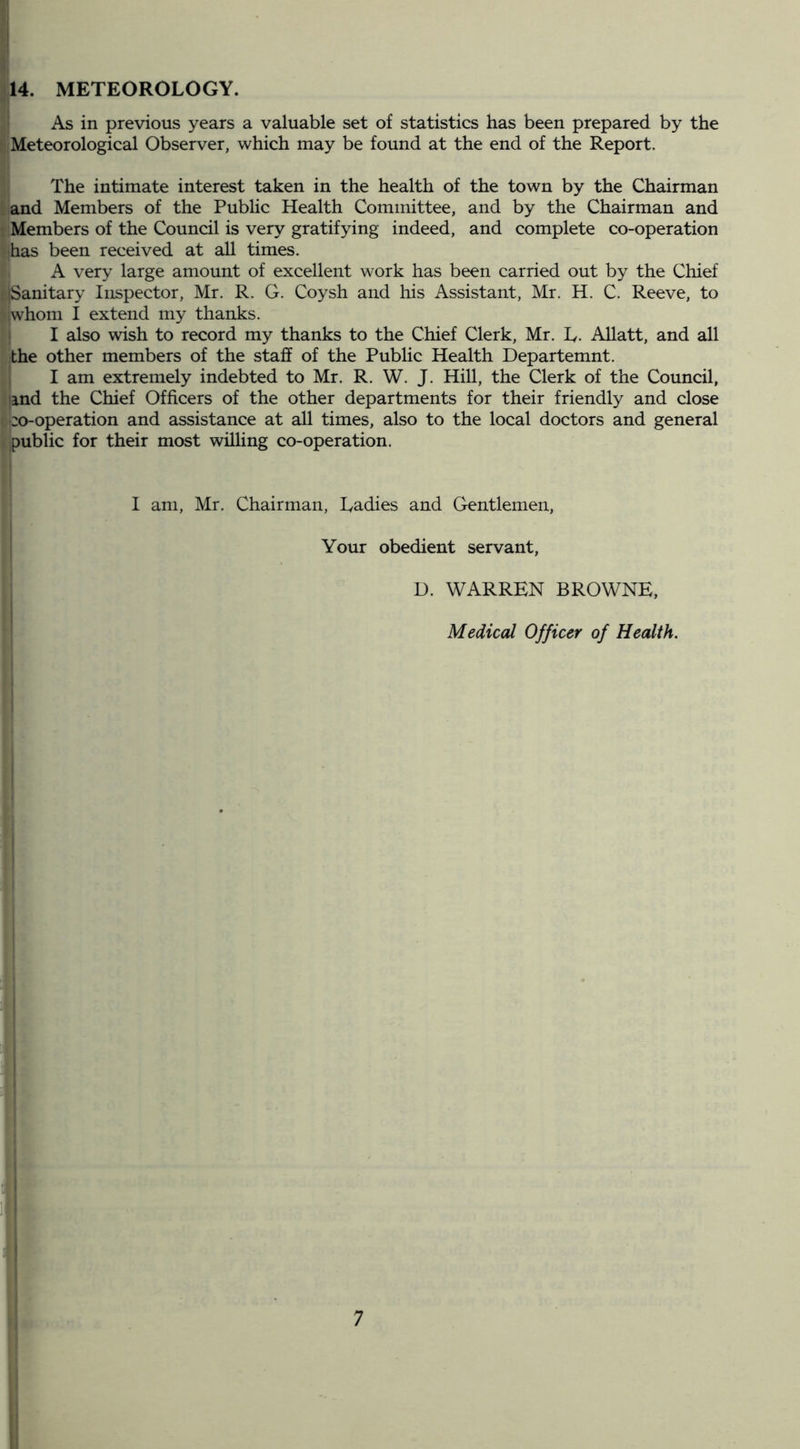 14. METEOROLOGY. As in previous years a valuable set of statistics has been prepared by the Meteorological Observer, which may be found at the end of the Report. The intimate interest taken in the health of the town by the Chairman and Members of the Pubhc Health Committee, and by the Chairman and Members of the Council is very gratifying indeed, and complete co-operation has been received at all times. A very large amount of excellent work has been carried out by the Chief iSanitary Inspector, Mr. R. G. Coysh and his Assistant, Mr. H. C. Reeve, to whom I extend my thanks. ; I also wish to record my thanks to the Chief Clerk, Mr. L. Allatt, and all the other members of the staff of the Public Health Departemnt. I am extremely indebted to Mr. R. W. J. Hill, the Clerk of the Council, and the Chief Officers of the other departments for their friendly and close co-operation and assistance at all times, also to the local doctors and general public for their most willing co-operation. I am, Mr. Chairman, Ladies and Gentlemen, Your obedient servant, D. WARREN BROWNE, Medical Officer of Health.