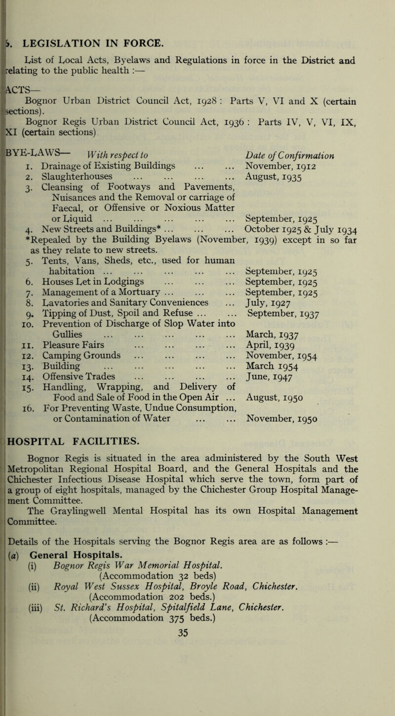 I List of Local Acts, Byelaws and Regulations in force in the District and relating to the public health :— ACTS— I Bognor Urban District Council Act, 1928 : Parts V, VI and X (certain sections). Bognor Regis Urban District Council Act, 1936 : Parts IV, V, VI, IX, XI (certain sections). ^ YE-L A WS lY{,i}i respect to 1. Drainage of Existing Buildings 2. Slaughterhouses ' 3. Cleansing of Footways and Pavements, ' Nuisances and the Removal or carriage of Faecal, or Offensive or Noxious Matter or Liquid ... 4. New Streets and Buildings* j * Repealed by the Building Byelaws (November, ! as they relate to new streets. I 5. Tents, Vans, Sheds, etc., used for human i habitation ... Houses Let in Lodgings Management of a Mortuary Lavatories and Sanitary Conveniences Tipping of Dust, Spoil and Refuse ... Prevention of Discharge of Slop Water into Gulhes Pleasure Fairs Camping Grounds Building Offensive Trades Handhng, Wrapping, and Delivery of Food and Sale of Food in the Open Air ... For Preventing Waste, Undue Consumption, or Contamination of Water ... ... November, 1950 6. 7- 8. 9- 10. 11. 12. 13- 14- 15. 16. Date of Confirmation November, 1912 August, 1935 September, 1925 October 1925 & July 1934 1939) except in so far September, 1925 September, 1925 September, 1925 July, 1927 September, 1937 March, 1937 April, 1939 November, 1954 March 1954 June, 1947 August, 1950 HOSPITAL FACILITIES. j Bognor Regis is situated in the area administered by the South West iMetropoHtan Regional Hospital Board, and the General Hospitals and the Chichester Infectious Disease Hospital which serve the town, form part of I a group of eight hospitals, managed by the Chichester Group Hospital Manage- I ment Committee. The Graylingwell Mental Hospital has its own Hospital Management ! Committee. } Details of the Hospitals serving the Bognor Regis area are as follows :— I (a) General Hospitals. i (i) Bognor Regis War Memorial Hospital. j (Accommodation 32 beds) I (ii) Royal West Sussex Hospital, Broyle Road, Chichester. (Accommodation 202 beds.) I (hi) St. Richard's Hospital, Spitalfield Lane, Chichester. i (Accommodation 375 beds.)