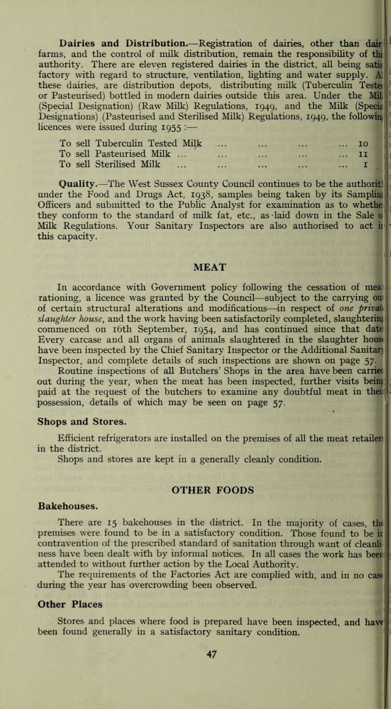 Dairies and Distribution.—Registration of dairies, other than dair, ■ farms, and the control of milk distribution, remain the responsibihty of thi authority. There are eleven registered dairies in the district, all being satis« factory with regard to structure, ventilation, lighting and water supply. A] these dairies, are distribution depots, distributing milk (Tuberculin Teste( or Pasteurised) bottled in modern dairies outside this area. Under the Mil ^ (Special Designation) (Raw Milk) Regulations, 1949, and the Milk (Specia ^ Designations) (Pasteurised and Sterilised Milk) Regulations, 1949, the followin; licences were issued during 1955 :— ' c To sell TubercuHn Tested Milk ... ... ... ... 10 p To sell Pasteurised Milk ... ... ... ... ... n J |ii To sell Sterilised Milk ... ... ... ... ... i tt 3 Quality.—The West Sussex County Council continues to be the authority ^ under the Food and Drugs Act, 1938, samples being taken by its Samplin} ^ Officers and submitted to the Pubhc Analyst for examination as to whethe they conform to the standard of milk fat, etc., as-laid down in the Sale 0 Milk Regulations. Your Sanitary Inspectors are also authorised to act it- ■ this capacity. MEAT In accordance with Government pohcy following the cessation of mea • rationing, a Hcence was granted by the Council—subject to the carrying on of certain structural alterations and modifications—in respect of one privaU slaughter house, and the work having been satisfactorily completed, slaughterinjil commenced on i6th September, 1954, and has continued since that date Every carcase and all organs of animals slaughtered in the slaughter hous< have been inspected by the Chief Sanitary Inspector or the Additional Sanitary Inspector, and complete details of such inspections are shown on page 57. Routine inspections of all Butchers’ Shops in the area have been carriec out during the year, when the meat has been inspected, further visits beinj jj paid at the request of the butchers to examine any doubtful meat in theii4' possession, details of which may be seen on page 57. ! Shops and Stores. Efficient refrigerators are installed on the premises of all the meat retailer | in the district. I Shops and stores are kept in a generally cleanly condition. ! OTHER FOODS Bakehouses. There are 15 bakehouses in the district. In the majority of cases, the; premises w^ere found to be in a satisfactory condition. Those found to be ir contravention of the prescribed standard of sanitation through want of cleanli- ness have been dealt with by informal notices. In all cases the work has beei attended to without further action by the Local Authority. The requirements of the Factories Act are complied with, and in no cast during the year has overcrowding been observed. Other Places ' Stores and places where food is prepared have been inspected, and have been found generally in a satisfactory sanitary condition.