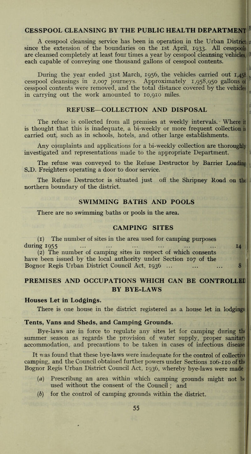 CESSPOOL CLEANSING BY THE PUBLIC HEALTH DEPARTMENT A cesspool cleansing service has been in operation in the Urban District, jaii since the extension of the boundaries on the ist April, 1933. All cesspools are cleansed completely at least four times a year by cesspool cleansing vehicles, 10^ each capable of conveying one thousand gallons of cesspool contents. During the year ended 31st March, 1956, the vehicles carried out 1,458 cesspool cleansings in 2,007 journeys. Approximately 1,958,950 gallons ol cesspool contents were removed, and the total distance covered by the vehicles in carrying out the work amounted to 10,910 miles. REFUSE—COLLECTION AND DISPOSAL 'i The refuse is collected from all premises at weekly intervals. • Where it! is thought that this is inadequate, a bi-weekly or more frequent collection is! carried out, such as in schools, hotels, and other large establishments. Any complaints and applications for a bi-w^eekly collection are thoroughly investigated and representations made to the appropriate Department. The refuse was conveyed to the Refuse Destructor by Barrier Loading j S.D. Freighters operating a door to door service. The Refuse Destructor is situated just off the Shripney Road on the i northern boundary of the district. ' SWIMMING BATHS AND POOLS There are no swimming baths or pools in the area. CAMPING SITES (1) The number of sites in the area used for camping purposes during 1955 ... ... ... ... ... ‘ ... 14 (2) The number of camping sites in respect of which consents have been issued by the local authority under Section 107 of the Bognor Regis Urban District Council Act, 1936 ... ... ... 8 PREMISES AND OCCUPATIONS WHICH CAN BE CONTROLLEE BY BYE-LAWS Houses Let in Lodgings. There is one house in the district registered as a house let in lodgings Tents, Vans and Sheds, and Camping Grounds. Bye-laws are in force to regulate any sites let for camping during th< summer season as regards the provision of water supply, proper sanitap accommodation, and precautions to be taken in cases of infectious disease It was found that these bye-laws were inadequate for the control of collective camping, and the Council obtained further powers under Sections 106-110 of tb Bognor Regis Urban District Council Act, 1936, whereby bye-laws were made (a) Prescribing an area within which camping grounds might not b( used without the consent of the Council; and (b) for the control of camping grounds within the district.
