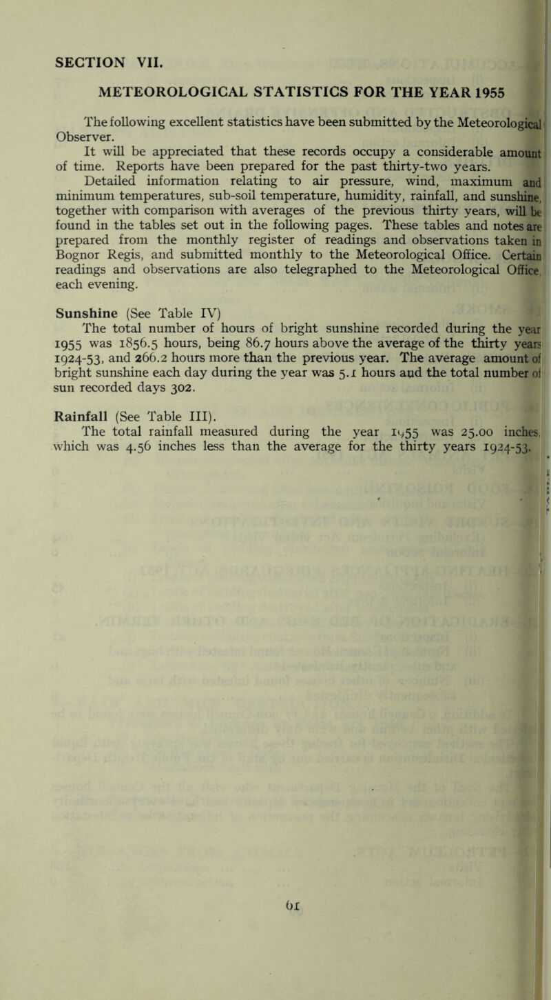 METEOROLOGICAL STATISTICS FOR THE YEAR 1955 I The following excellent statistics have been submitted by the Meteorological Observer. It will be appreciated that these records occupy a considerable amount of time. Reports have been prepared for the past thirty-two years. Detailed information relating to air pressure, wind, maximum and minimum temperatures, sub-soil temperature, humidit}^ rainfall, and sunshine, together with comparison with averages of the previous thirty years, will be found in the tables set out in the following pages. These tables and notes are prepared from the monthly register of readings and observations taken in Bognor Regis, and submitted monthly to the Meteorological Office. Certain readings and observations are also telegraphed to the Meteorological Office, each evening. Sunshine (See Table IV) The total number of hours of bright sunshine recorded during the year 1955 was 1856.5 hours, being 86.7 hours above the average of the thirty yeani 1924-53, and 266.2 hours more than the previous year. The average amount ofj bright sunshine each day during the year was 5.1 hours and the total number oil sun recorded days 302. Rainfall (See Table III). The total rainfall measured during the year i<-y55 was 25.00 inches,| which was 4.56 inches less than the average for the thirty years 1924-53. : i s < 6x