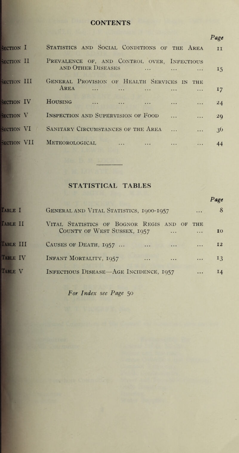 CONTENTS “ection I >ECTION II Section 111 3ECTION IV Section V SECTION VI SECTION VII Table I Table II Table III tABLE IV Table V Statistics and Social Conditions of the Area Prevalence of, and Control over, Infectious AND Other Diseases General Provision of Health Services in the Area Housing Inspection and Supervision of Food Sanitary Circumstances OF THE Area Meteorological Page II 15 17 24 29 3^ 44 STATISTICAL TABLES Page General AND Vital Statistics, 1900-1957 ... 8 Vital Statistics of Bognor Regis and of the County OF West Sussex, 1957 ... ... 10 Causes OF Death, 1957 ... ... ... ... 12 Infant Mortality, 1957 ... ... ... 13 Infectious Disease—Age Incidence, 1957 ... 14 For Index see Page 50