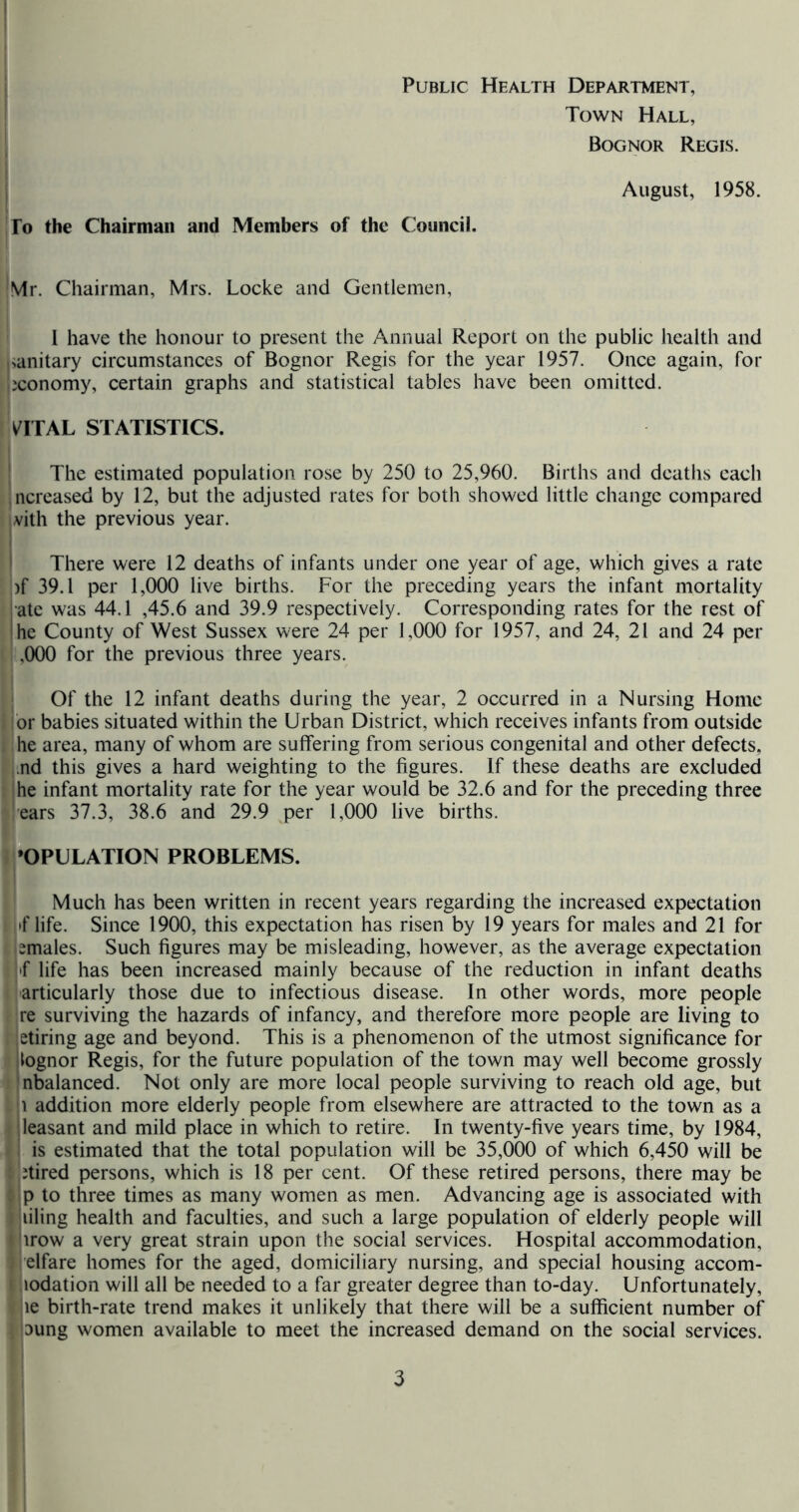 j Public Health Department, I Town Hall, I Bognor Regis. August, 1958. j ro the Chairman and Members of the Council. ItVIr. Chairman, Mrs. Locke and Gentlemen, ' 1 have the honour to present the Annual Report on the public health and Kanitary circumstances of Bognor Regis for the year 1957. Once again, for jiconomy, certain graphs and statistical tables have been omitted. ' I iVlTAL STATISTICS. The estimated population rose by 250 to 25,960. Births and deaths each Increased by 12, but the adjusted rates for both showed little change compared i vith the previous year. There were 12 deaths of infants under one year of age, which gives a rate )f 39.1 per 1,000 live births. For the preceding years the infant mortality ate was 44.1 ,45.6 and 39.9 respectively. Corresponding rates for the rest of he County of West Sussex were 24 per 1,000 for 1957, and 24, 21 and 24 per 11,000 for the previous three years. j Of the 12 infant deaths during the year, 2 occurred in a Nursing Home lor babies situated within the Urban District, which receives infants from outside I he area, many of whom are suffering from serious congenital and other defects, ■j.nd this gives a hard weighting to the figures. If these deaths are excluded he infant mortality rate for the year would be 32.6 and for the preceding three ilears 37.3, 38.6 and 29.9 per 1,000 live births. IPOPULATION PROBLEMS. ' Much has been written in recent years regarding the increased expectation 1 i'f life. Since 1900, this expectation has risen by 19 years for males and 21 for t bmales. Such figures may be misleading, however, as the average expectation i ''f life has been increased mainly because of the reduction in infant deaths i jarticularly those due to infectious disease. In other words, more people ?ire surviving the hazards of infancy, and therefore more people are living to fietiring age and beyond. This is a phenomenon of the utmost sigm’ficance for I iognor Regis, for the future population of the town may well become grossly tinbalanced. Not only are more local people surviving to reach old age, but l|i addition more elderly people from elsewhere are attracted to the town as a leasant and mild place in which to retire. In twenty-five years time, by 1984, is estimated that the total population will be 35,000 of which 6,450 will be Jtired persons, which is 18 per cent. Of these retired persons, there may be p to three times as many women as men. Advancing age is associated with ailing health and faculties, and such a large population of elderly people will jirow a very great strain upon the social services. Hospital accommodation, elfare homes for the aged, domiciliary nursing, and special housing accom- lodation will all be needed to a far greater degree than to-day. Unfortunately, ’ le birth-rate trend makes it unlikely that there will be a sufficient number of i Dung women available to meet the increased demand on the social services. I ' 1 3 I i