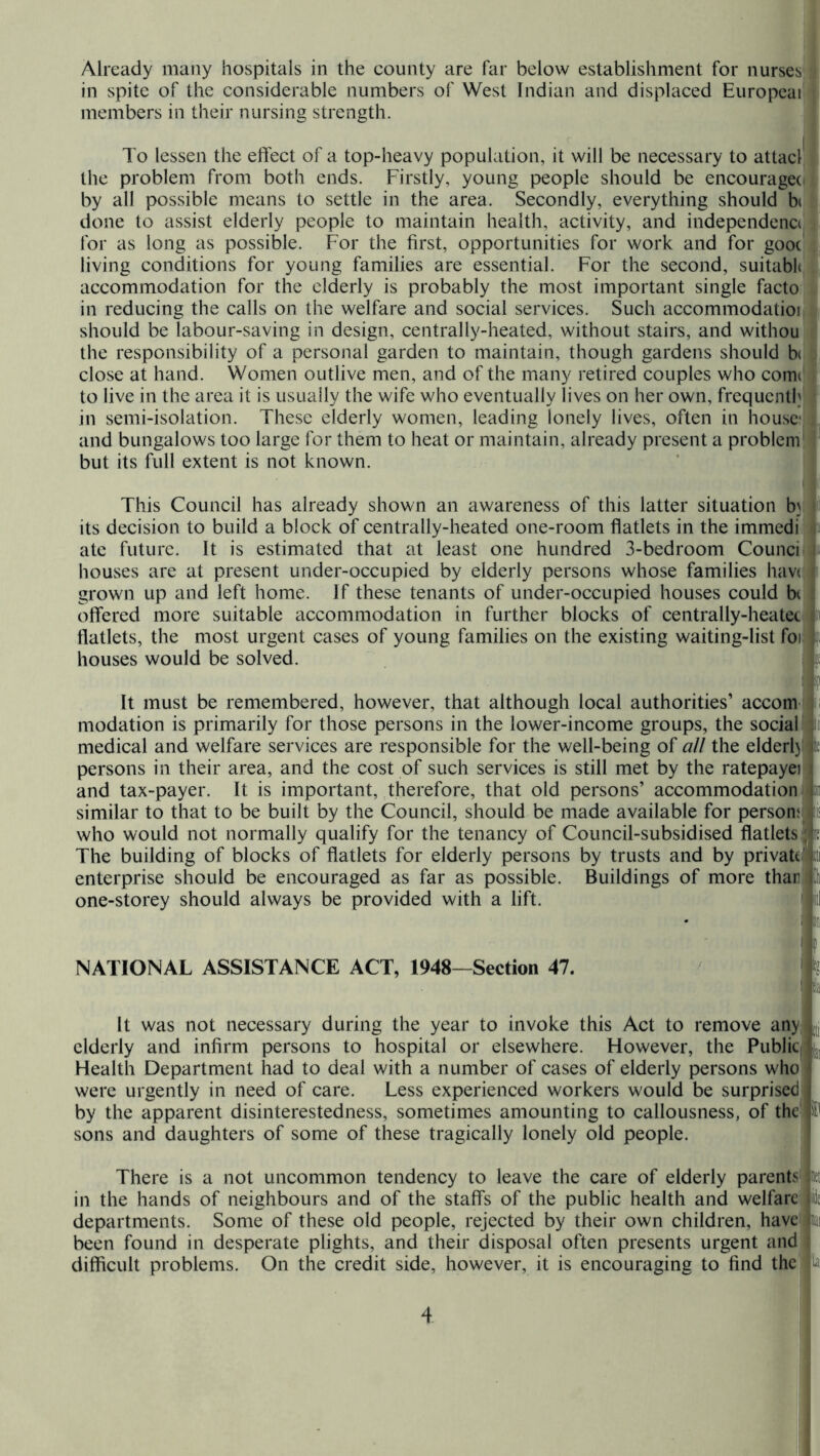 Already many hospitals in the county are far below establishment for nurses^ in spite of the considerable numbers of West Indian and displaced Europcai! members in their nursing strength. ! To lessen the elfect of a top-heavy population, it will be necessary to attacl! the problem from both ends. Firstly, young people should be encouraged by all possible means to settle in the area. Secondly, everything should b(! done to assist elderly people to maintain health, activity, and independence for as long as possible. For the first, opportunities for work and for gooci living conditions for young families are essential. For the second, suitabh!, accommodation for the elderly is probably the most important single facto'; in reducing the calls on the welfare and social services. Such accommodatioi should be labour-saving in design, centrally-heated, without stairs, and withou the responsibility of a personal garden to maintain, though gardens should b(c close at hand. Women outlive men, and of the many retired couples who comd to live in the area it is usually the wife who eventually lives on her own, frequenthj in semi-isolation. These elderly women, leading lonely lives, often in house: and bungalows too large for them to heat or maintain, already present a problem but its full extent is not known. This Council has already shown an awareness of this latter situation bj its decision to build a block of centrally-heated one-room flatlets in the immedi; ate future. It is estimated that at least one hundred 3-bedroom Counci houvses are at present under-occupied by elderly persons whose families have grown up and left home. If these tenants of under-occupied houses could bi olfered more suitable accommodation in further blocks of centrally-heatet flatlets, the most urgent cases of young families on the existing waiting-list foi houses would be solved. It must be remembered, however, that although local authorities’ accom' modation is primarily for those persons in the lower-income groups, the social medical and welfare services are responsible for the well-being of all the elderlj persons in their area, and the cost of such services is still met by the ratepayei and tax-payer. It is important, therefore, that old persons’ accommodation similar to that to be built by the Council, should be made available for persons who would not normally qualify for the tenancy of Council-subsidised flatlets The building of blocks of flatlets for elderly persons by trusts and by private enterprise should be encouraged as far as possible. Buildings of more than one-storey should always be provided with a lift. NATIONAL ASSISTANCE ACT, 1948—Section 47. It was not necessary during the year to invoke this Act to remove any elderly and infirm persons to hospital or elsewhere. Flowever, the Public Health Department had to deal with a number of cases of elderly persons who were urgently in need of care. Less experienced workers would be surprised by the apparent disinterestedness, sometimes amounting to callousness, of the sons and daughters of some of these tragically lonely old people. There is a not uncommon tendency to leave the care of elderly parents in the hands of neighbours and of the staffs of the public health and welfare departments. Some of these old people, rejected by their own children, have been found in desperate plights, and their disposal often presents urgent and difficult problems. On the credit side, however, it is encouraging to find the