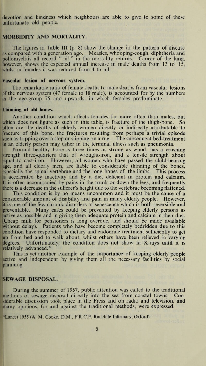 devotion and kindness which neighbours are able to give to some of these unfortunate old people. MORBIDITY AND MORTALITY. The figures in Table 111 (p. 8) show the change in the pattern of disease 'as compared with a generation ago. Measles, whooping-cough, diphtheria and poliomyelitis all record “ nil ” in the mortality returns. Cancer of the lung, however, shows the expected annual increase in male deaths from 13 to 15, whilst in females it was reduced from 4 to nil Vascular lesion of nervous system. The remarkable ratio of female deaths to male deaths from vascular lesions pf the nervous system (47 female to 18 male), is accounted for by the numbers |in the age-group 75 and upwards, in which females predominate. Thinning of old bones. Another condition which affects females far more often than males, but which does not figure as such in this table, is fracture of the thigh-bone. So often are the deaths of elderly women directly or indirectly attributable to fracture of this bone, the fractures resulting from perhaps a trivial episode isuch as tripping over a step or slipping on a rug. The subsequent bed-treatment 'in an elderly person may usher in the terminal illness such as pneumonia. ' Normal healthy bone is three times as strong as wood, has a crushmg istrength three-quarters that of wrought-iron, and a tensile strength about bqual to cast-iron. However, all women who have passed the child-bearing ■age, and all elderly men, are liable to considerable thinning of the bones, i^specially the spinal vertebrae and the long bones of the limbs. This process 'is accelerated by inactivity and by a diet deficient in protein and calcium. It is often accompanied by pains in the trunk or down the legs, and frequently there is a decrease in the sufferer’s height due to the vertebrae becoming flattened. This condition is by no means uncommon and it must be the cause of a considerable amount of disability and pain in many elderly people. However, lit is one of the few chronic disorders of senescence which is both reversible and preventable. Many cases could be prevented by keeping elderly persons as active as possible and in giving them adequate protein and calcium in their diet, i j^Cheap milk for pensioners is long overdue, and should be made available without delay). Patients who have become completely bedridden due to this condition have responded to dietary and endocrine treatment sufficiently to get up from bed and to walk about, whilst others have been relieved in varying degrees. Unfortunately, the condition does not show in X-rays until it is relatively advanced.* This is yet another example of the importance of keeping elderly people active and independent by giving them all the necessary facilities by social planning. SEWAGE DISPOSAL. During the summer of 1957, public attention was called to the traditional methods of sewage disposal directly into the sea from coastal towns. Con- Ifiderable discussion took place in the Press and on radio and television, and many opinions, for and against the traditional methods, were expressed. '•Lancet 1955 (A. M. Cooke, D.M., F.R.C.P. RadcliflFe Infirmary, Oxford). 0