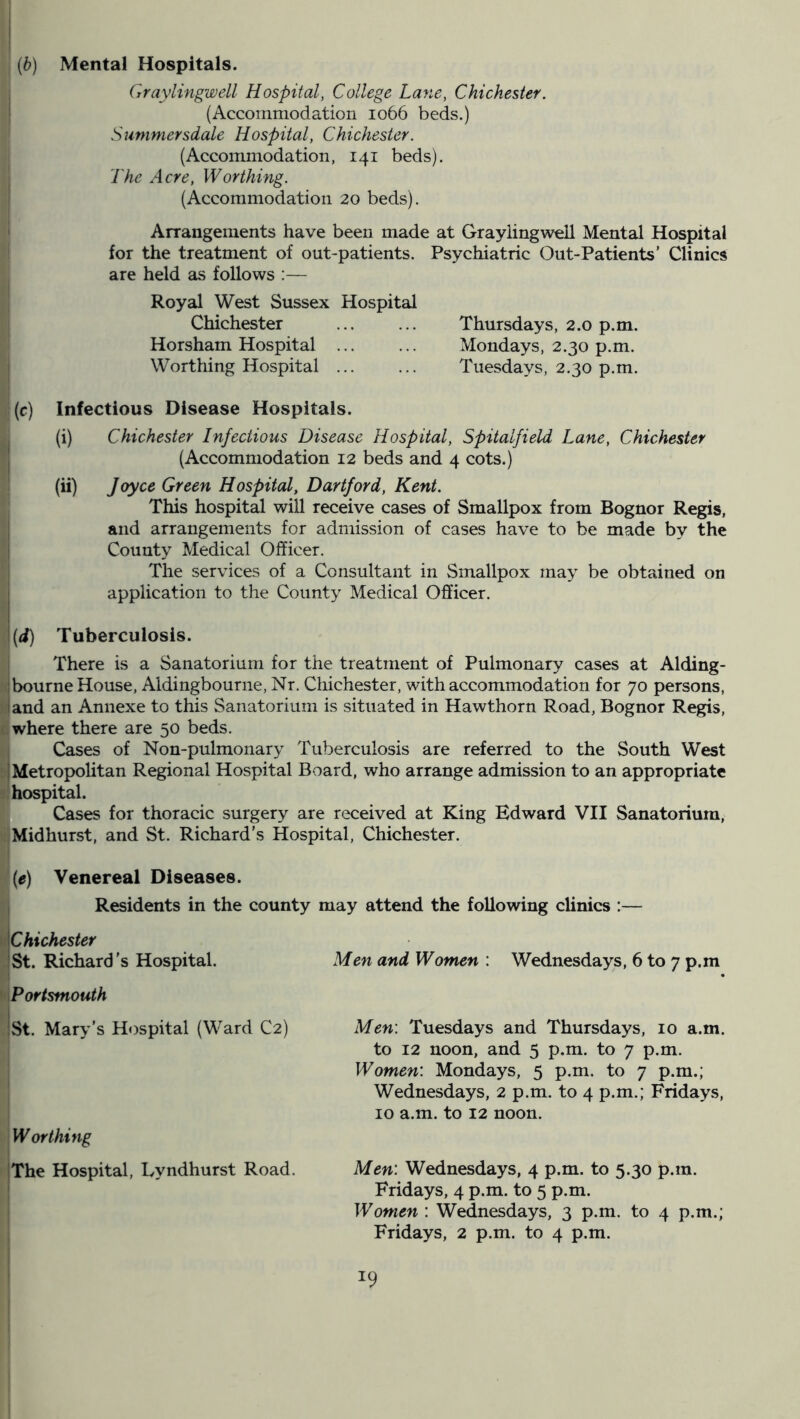 (b) Mental Hospitals. Graylingwell Hospital, College Lane, Chichester. (Accommodation 1066 beds.) Summersdale Hospital, Chichester. (Accommodation, 141 beds). The Acre, Worthing. (Accommodation 20 beds). Arrangements have been made at Graylingwell Mental Hospital for the treatment of out-patients. Psychiatric Out-Patients’ Clinics are held as follows :— Royal West Sussex Hospital Chichester ... ... Thursdays, 2.0 p.m. Horsham Hospital ... ... Mondays, 2.30 p.m. Worthing Hospital Tuesdays, 2.30 p.m. (c) Infectious Disease Hospitals. (i) Chichester Infectious Disease Hospital, Spitalfield Lane, Chichester (Accommodation 12 beds and 4 cots.) (ii) Joyce Green Hospital, Hartford, Kent. This hospital will receive cases of Smallpox from Bognor Regis, and arrangements for admission of cases have to be made by the County Medical Officer. The services of a Consultant in Smallpox may be obtained on application to the County Medical Officer. '(d) Tuberculosis. There is a Sanatorium for the treatment of Pulmonary cases at Alding- ; bourne House, Aldingbourne, Nr. Chichester, with accommodation for 70 persons, • and an Annexe to this Sanatorium is situated in Hawthorn Road, Bognor Regis, where there are 50 beds. Cases of Non-pulmonary Tuberculosis are referred to the South West I Metropolitan Regional Hospital Board, who arrange admission to an appropriate hospital. Cases for thoracic surgery are received at King Edward VII Sanatorium, Mid hurst, and St. Richard’s Hospital, Chichester. (e) Venereal Diseases. Residents in the county may attend the following clinics :— IChichester 'St. Richard’s Hospital. Portsmouth :St. Mary’s Hospital (Ward C2) Worthing The Hospital, Tyndhurst Road. Men and Women : Wednesdays, 6 to 7 p.m Men\ Tuesdays and Thursdays, 10 a.m. to 12 noon, and 5 p.m. to 7 p.m. Women: Mondays, 5 p.m. to 7 p.m.; Wednesdays, 2 p.m. to 4 p.m.; Fridays, 10 a.m. to 12 noon. Men: Wednesdays, 4 p.m. to 5.30 p.m. Fridays, 4 p.m. to 5 p.m. Women : Wednesdays, 3 p.m. to 4 p.m.; Fridays, 2 p.m. to 4 p.m.