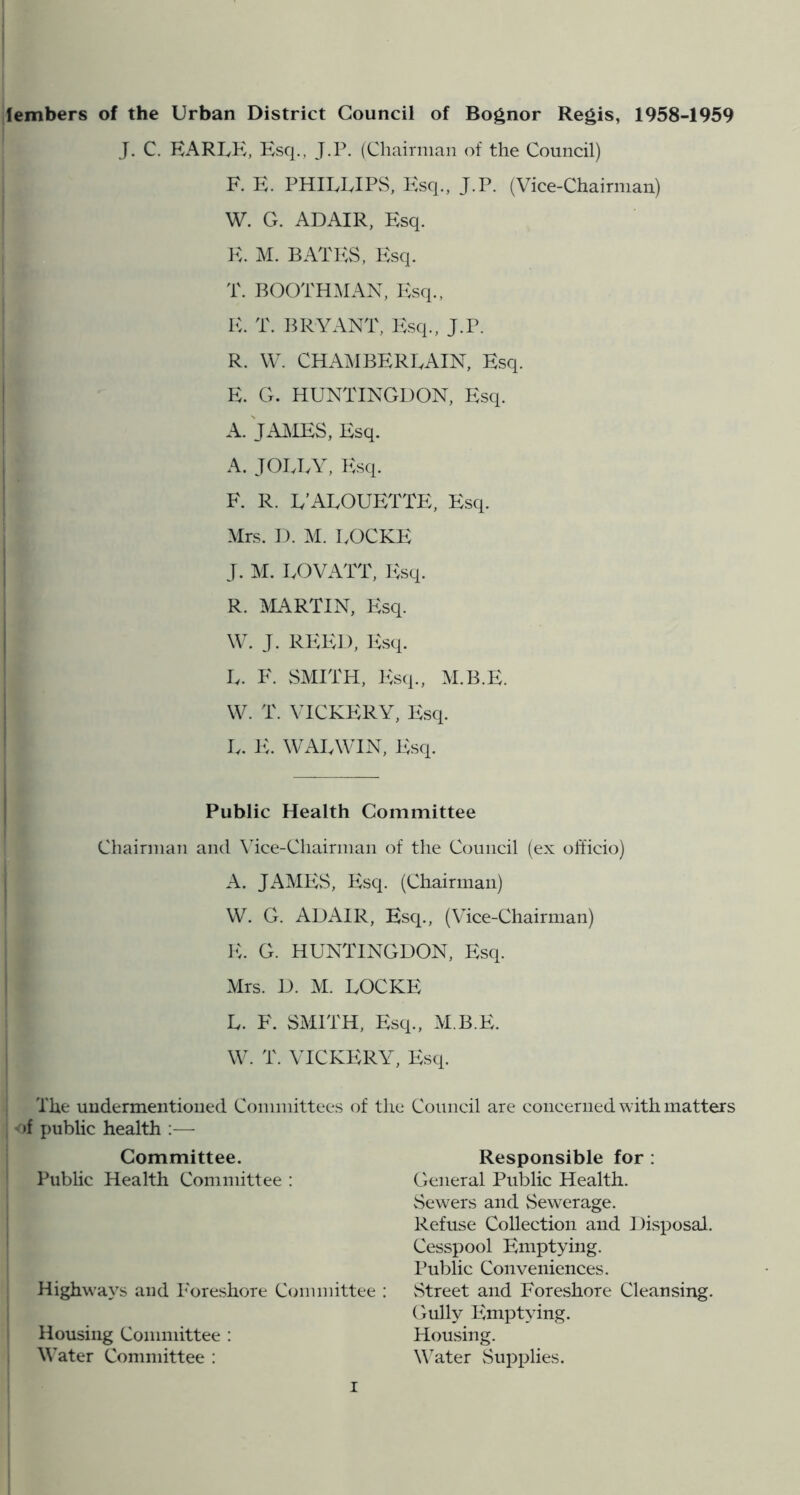 lembers of the Urban District Council of Bognor Re^is, 1958-1959 J. C. RARLK, Ksq., J.P. (Chairman of the Council) F. E. PHIUvIPS, l^sq., J.P. (Vice-Chairman) W. G. ADAIR, Esq. E. M. BATh:S, Esq. T. BOOTH.AIAN, Esq., E. T. BRYANT, Esq., J.P. R. W. CHA^IBEREAIN, Esq. E. G. HUNTINGDON, Esq. A. JAMES, Esq. A. JOIJ.Y, Ivsq. F. R. E’AEOUETTE, Esq. Mrs. D. M. UOCKE J. M. UOVATT, lisq. R. jVIARTIN, Esq. \V. J. REIU), Esq. L. F. SMITH, Esq., M.B.E. W. T. VICKERY, Esq. U. IC WAEWIN, Esq. Public Health Committee Chairman and Mce-Chairman of the Council (ex officio) A. JAMES, Esq. (Chairman) VV. G. ADAIR, Esq., (Vice-Chairman) IC G. HUNTINGDON, Esq. Mrs. D. M. UOCKE U. F. SMITH, Esq., M.B.E. W. T. VICKERY, Esq. The undermentioned Committees of the Council are concerned with matters )f public health :— Committee. Responsible for: Public Health Committee : General Public Health. Sewers and Sewerage. Refuse Collection and Disposal. Cesspool Emptying. I’ublic Conveniences. Street and Foreshore Cleansing. Gully I\mptying. Plousing. Water Supplies. Highway's and Foreshore Committee Housing Committee : Water Committee :