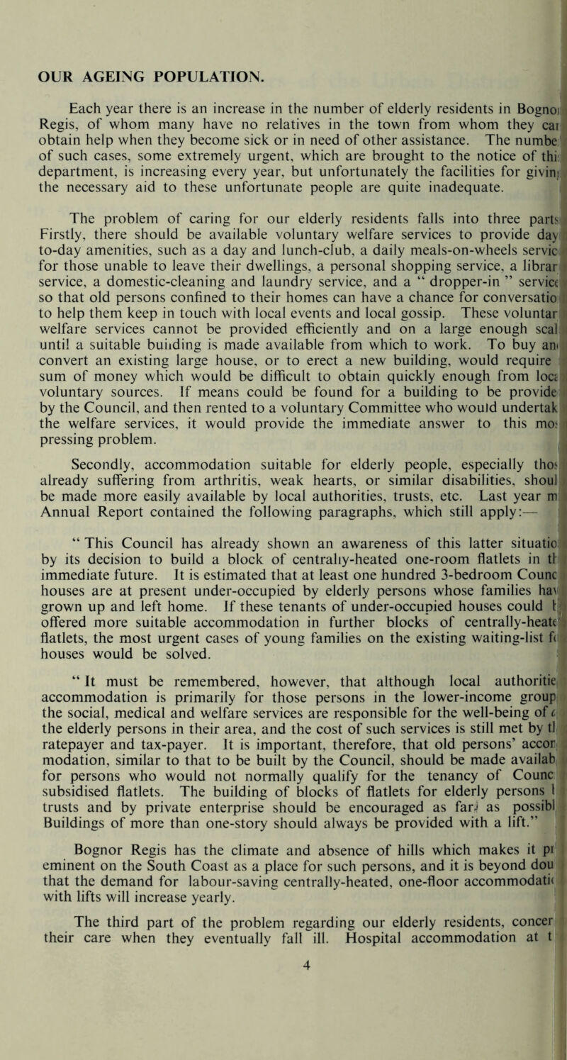 OUR AGEING POPULATION. Each year there is an increase in the number of elderly residents in Bognoj Regis, of whom many have no relatives in the town from whom they car obtain help when they become sick or in need of other assistance. The numbe of such cases, some extremely urgent, which are brought to the notice of thi' department, is increasing every year*, but unfortunately the facilities for givinj the necessary aid to these unfortunate people are quite inadequate. The problem of caring for our elderly residents falls into three parts^ Firstly, there should be available voluntary welfare services to provide day to-day amenities, such as a day and lunch-club, a daily meals-on-wheels servioi for those unable to leave their dwellings, a personal shopping service, a librar service, a domestic-cleaning and laundry service, and a “ dropper-in ” service so that old persons confined to their homes can have a chance for conversatio to help them keep in touch with local events and local gossip. These voluntar welfare services cannot be provided efficiently and on a large enough seal until a suitable building is made available from which to work. To buy ani convert an existing large house, or to erect a new building, would require sum of money which would be difficult to obtain quickly enough from loc£ voluntary sources. If means could be found for a building to be provide by the Council, and then rented to a voluntary Committee who would undertak the welfare services, it would provide the immediate answer to this mo< pressing problem. Secondly, accommodation suitable for elderly people, especially thoi already suffering from arthritis, weak hearts, or similar disabilities, shoul be made more easily available by local authorities, trusts, etc. Last year m Annual Report contained the following paragraphs, which still apply:— “ This Council has already shown an awareness of this latter situatio by its decision to build a block of centrally-heated one-room flatlets in tf immediate future. It is estimated that at least one hundred 3-bedroom Counc houses are at present under-occupied by elderly persons whose families ha\ grown up and left home. If these tenants of under-occupied houses could L offered more suitable accommodation in further blocks of centrally-heatc^ flatlets, the most urgent cases of young families on the existing waiting-list f(! houses would be solved. “ It must be remembered, however, that although local authoritie accommodation is primarily for those persons in the lower-income group the social, medical and welfare services are responsible for the well-being of c the elderly persons in their area, and the cost of such services is still met by tl ratepayer and tax-payer. It is important, therefore, that old persons’ accor modation, similar to that to be built by the Council, should be made availab for persons who would not normally qualify for the tenancy of Counc subsidised flatlets. The building of blocks of flatlets for elderly persons 1 trusts and by private enterprise should be encouraged as fari as possibl Buildings of more than one-story should always be provided with a lift.” Bognor Regis has the climate and absence of hills which makes it pi eminent on the South Coast as a place for such persons, and it is beyond dou that the demand for labour-saving centrally-heated, one-floor accommodati( with lifts will increase yearly. The third part of the problem regarding our elderly residents, concer their care when they eventually fall ill. Hospital accommodation at t