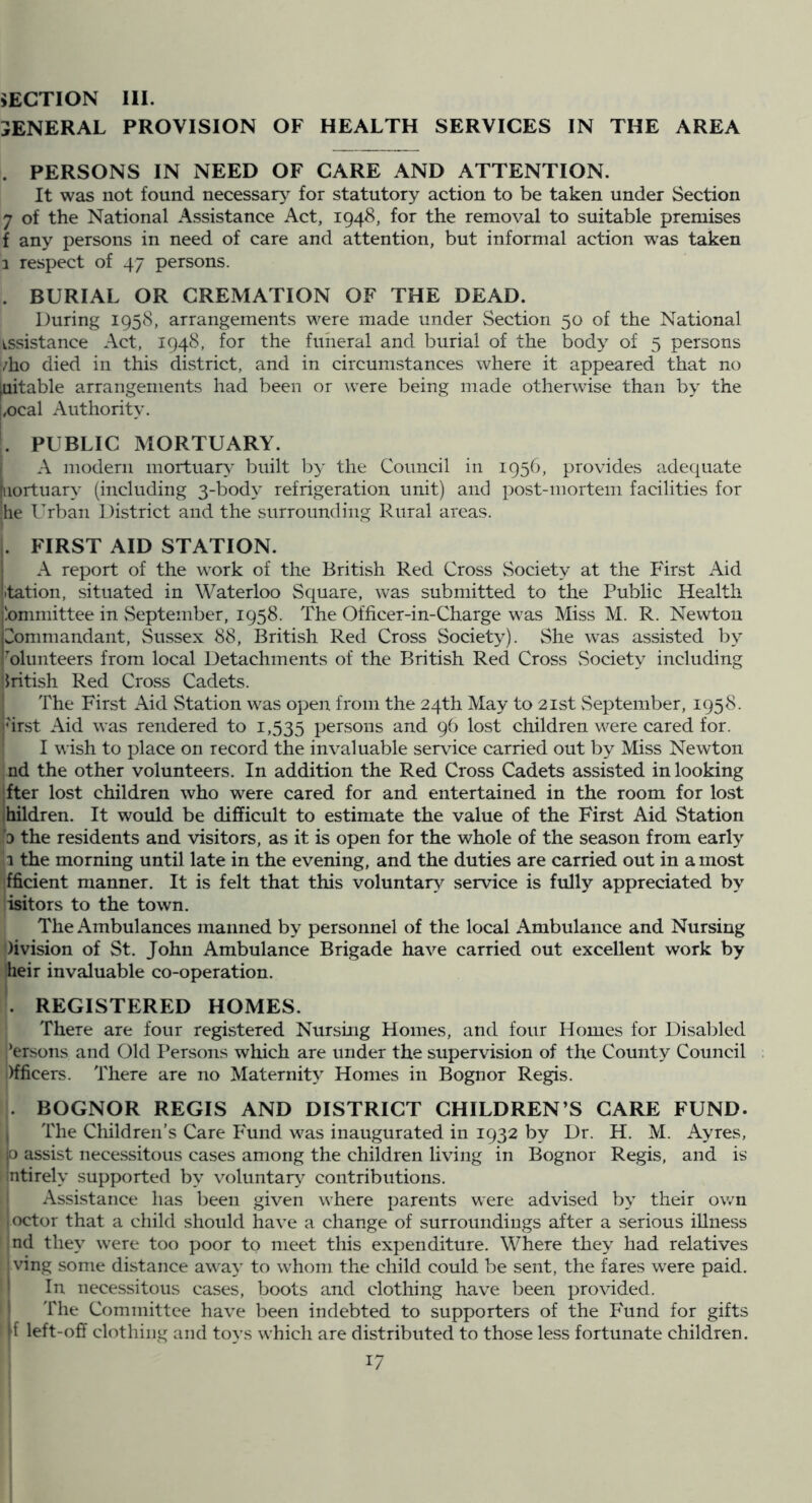 GENERAL PROVISION OF HEALTH SERVICES IN THE AREA . PERSONS IN NEED OF CARE AND ATTENTION. It was not found necessary^ for statutory action to be taken under Section 7 of the National Assistance Act, 1948, for the removal to suitable premises f any persons in need of care and attention, but informal action w'as taken 1 respect of 47 persons. . BURIAL OR CREMATION OF THE DEAD. During 1958, arrangements were made under Section 50 of the National issistance Act, 1948, for the funeral and burial of the body of 5 persons /ho died in this district, and in circumstances where it appeared that no pitable arrangements had been or were being made otherwise than by the {,ocal Authority. L PUBLIC MORTUARY. I A modern mortuary built by the Council in 1956, provides adequate [iiortuary (including 3-body refrigeration unit) and post-mortem facilities for !lie Urban District and the surrounding Rural areas. . FIRST AID STATION. A report of the work of the British Red Cross Society at the First Aid itation, situated in Waterloo Square, was submitted to the Public Health jbmniittee in vSeptember, 1958. The Officer-in-Charge was Miss M. R. Newton pommandant, Sussex 88, British Red Cross Society). She was assisted by 'olunteers from local Detachments of the British Red Cross Society including British Red Cross Cadets. The First Aid Station was open from the 24th May to 21st vSeptember, 1958. jhrst Aid was rendered to 1,535 persons and 96 lost children were cared for. I I wish to place on record the invaluable servdce carried out by Miss Newton • nd the other volunteers. In addition the Red Cross Cadets assisted in looking fter lost children who were cared for and entertained in the room for lost ihildren. It would be difficult to estimate the value of the First Aid Station o the residents and visitors, as it is open for the whole of the season from early .1 the morning until late in the evening, and the duties are carried out in a most fficient manner. It is felt that this voluntary service is fully appreciated by isitors to the town. The Ambulances manned by personnel of the local Ambulance and Nursing )ivision of St. John Ambulance Brigade have carried out excellent work by heir invaluable co-operation. . REGISTERED HOMES. There are four registered Nursmg Homes, and four Homes for Disabled ’’ersons and Old Persons which are under the supervision of the County Council )fficers. There are no Maternity Homes in Bognor Regis. . BOGNOR REGIS AND DISTRICT CHILDREN’S CARE FUND. The Children’s Care Fund was inaugurated in 1932 by Dr. H. M. Ayres, jo assist nece.ssitous cases among the children living in Bognor Regis, and is intirely supported by voluntar\' contributions. ■ Assistance has been given where parents were advised by their own joctor that a child should have a change of surroundings after a serious illness ind they were too poor to meet this expenditure. Where they had relatives ' ving some distance away to whom the child could be sent, the fares were paid. I In necessitous cases, boots and clothing have been provided. I The Committee have been indebted to supporters of the Fund for gifts left-off clothing and toys which are distributed to those less fortunate children.