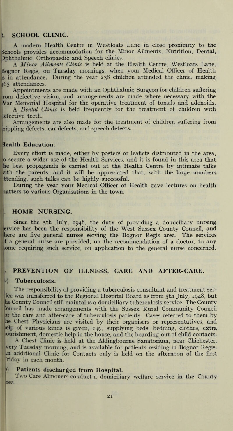 t. SCHOOL CLINIC. A modern Health Centre in Westloats Lane in close proximity to the Schools provides accommodation for the Minor Ailments, Nutrition, Dental, iDphthalmic, Orthopaedic and Speech clinics. A Minor Ailments Clinic is held at the Health Centre, Westloats Lane, ,3ognor Regis, on Tuesday mornings, when your Medical Officer of Health js in attendance. During the year 238 children attended the chnic. making 165 attendances. Appointments are made with an Ophthalmic Surgeon for children suffering rom defective vision, and arrangements are made where necessary with the Var Memorial Hospital for the operative treatment of tonsils and adenoids. I A Dental Clinic is held frequently for the treatment of children with lefective teeth. Arrangements are also made for the treatment of children suffering from rippling defects, ear defects, and speech defects. lealth Education. Ever>’ effort is made, either by posters or leaflets distributed in the area, jo secure a wider use of the Health Services, and it is found in this area that he best propaganda is carried out at the Health Centre by intimate talks vith the parents, and it will be appreciated that, with the large numbers ttending, such talks can be highly successful. During the year your Medical Officer of Health gave lectures on health • latters to various Organisations in the town. I. HOME NURSING. Since the 5th July, 1948, the duty of providing a domiciliary nursing lervice has been the responsibility of the West Sussex County Council, and here are five general nurses ser\flng the Bognor Regis area. The services f a general nurse are provided, on the recommendation of a doctor, to any uome requiring such service, on application to the general nurse concerned. ,. PREVENTION OF ILLNESS, CARE AND AFTER-CARE. ^;i) Tuberculosis. The responsibility of providing a tuberculosis consultant and treatment ser- ice was transferred to the Regional Hospital Board as from 5th July, 1948, but he County Council still maintains a domiciliary tuberculosis service. The County '.ouncil has made arrangements with the Sussex Rural Community Council 31 the care and after-care of tuberculosis patients. Cases referred to them by he Chest Physicians are visited b}^ their organisers or representatives, and lelp of various kinds is given, e.g., supplying beds, bedding, clothes, extra ourishment, domestic help in the house, and the boarding-out of child contacts. A Chest Clinic is held at the Aldingbourne Sanatorium, near Chichester, jvery Tuesday morning, and is available for patients residing in Bognor Regis, m additional Clinic for Contacts only is held on the afternoon of the first friday in each month. [7) Patients discharged from Hospital. I Two Care Almoners conduct a domiciliary welfare service in the County irea.