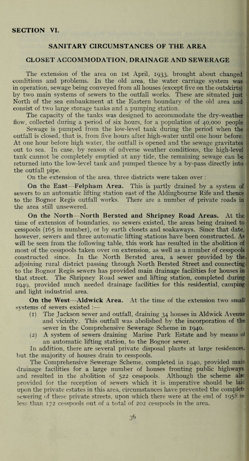 SECTION VI, SANITARY CIRCUMSTANCES OF THE AREA CLOSET ACCOMMODATION, DRAINAGE AND SEWERAGE The extension of the area on ist April, 1933, brought about changed conditions and problems. In the old area, the water carriage system was in operation, sew^age being conveyed from all houses (except five on the outskirts) by two main systems of sewers to the outfall works. These are situated just North of the sea embankment at the Eastern boundary of the old area and consist of two large storage tanks and a pumping station. The capacity of the tanks was designed to accommodate the dry-weather how, collected during a period of six hours, for a population of 40,000 people Sewage is pumped from the low-level tank during the period when the outfall is closed, that is, from five hours after high-water until one hour before. At one hour before high water, the outfall is opened and the sewage gravitates out to sea. In case, by reason of adverse weather conditions, the high-level tank cannot be completely emptied at any tide, the remaining sewage can be returned into the low-level tank and pumped thence by a by-pass directly into the outfall pipe. On the extension of the area, three districts were taken over ; On the East—Felpham Area. This is partly drained by a system of sewers to an automatic lifting station east of the Aldingbourne Rife and thence to the Bognor Regis outfall works. There are a number of private roads in the area still unsewered. On the North—North Bersted and Shripney Road Areas. At the time of extension of boundaries, no sewers existed, the areas being drained to cesspools (165 in number), or by earth closets and soakaways. Since that date, however, sewers and three automatic lifting stations have been constructed. As will be seen from the following table, this work has resulted in the abolition of most of the cesspools taken over on extension, as well as a number of cesspools constructed since. In the North Bersted area, a sewer provided by the^ adjoining rural district passing through North Bersted Street and connecting^ to the Bognor Regis sewers has provided main drainage facilities for houses in* that street. The Shripney Road sewer and lifting station, completed during 1949, provided much needed drainage facilities for this residential, camping- and light industrial area. On the West^—Aid wick Area. At the time of the extension two .small systems of sewers existed :— (1) The Jackson sewer and outfall, draining 34 houses in Aldwick Avenue and vicinity. This outfall was abolished by the incorporation of the sewer in the Comprehensive Sewerage Scheme in 1940. (2) A system of sewers draining Marine Park Estate and by means oi an automatic lifting station, to the Bognor sewer. Ill addition, there are several private disposal plants at large residences, but the majority of houses drain to cesspools. The Comprehensive vSewerage Scheme, completed in 1940, provided main drainage facilities for a large number of houses fronting public highways, and resulted in the abolition of 522 cesspools. Although the scheme alsc ]jrovided for the reception of sewers which it is imperative should be laid upon the private estates in this area, circumstances have prevented the complett sewering of these private streets, upon which there were at the end of 1958 ik less than 172 cesspools out of a total of 202 cesspools in the area. _ ™