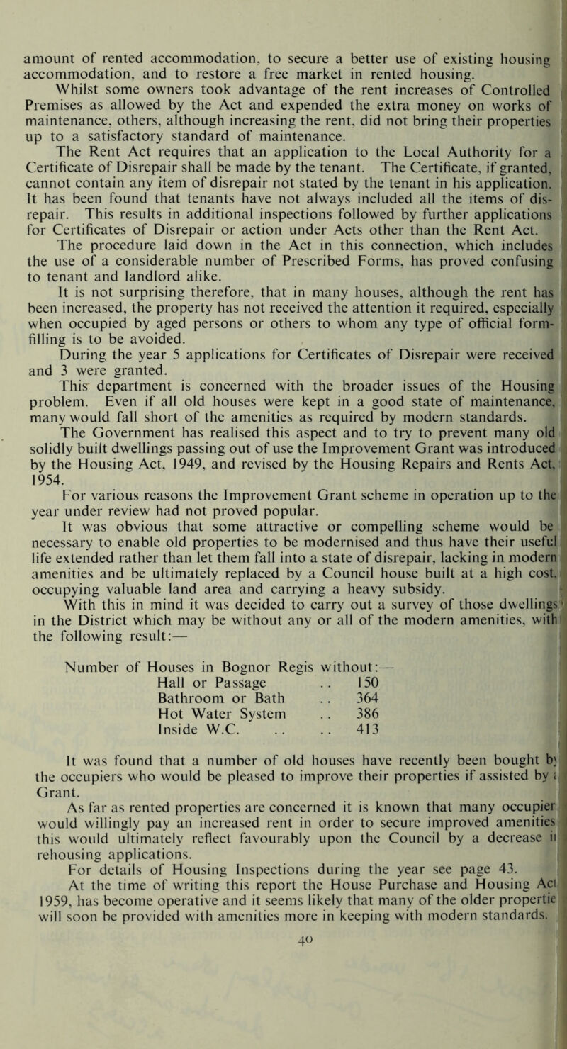 amount of rented accommodation, to secure a better use of existing housing accommodation, and to restore a free market in rented housing. Whilst some owners took advantage of the rent increases of Controlled Premises as allowed by the Act and expended the extra money on works of maintenance, others, although increasing the rent, did not bring their properties up to a satisfactory standard of maintenance. The Rent Act requires that an application to the Local Authority for a Certificate of Disrepair shall be made by the tenant. The Certificate, if granted, cannot contain any item of disrepair not stated by the tenant in his application. It has been found that tenants have not always included all the items of dis- repair. This results in additional inspections followed by further applications for Certificates of Disrepair or action under Acts other than the Rent Act. The procedure laid down in the Act in this connection, which includes the use of a considerable number of Prescribed Forms, has proved confusing to tenant and landlord alike. It is not surprising therefore, that in many houses, although the rent has been increased, the property has not received the attention it required, especially when occupied by aged persons or others to whom any type of official form- filling is to be avoided. During the year 5 applications for Certificates of Disrepair were received and 3 were granted. This^ department is concerned with the broader issues of the Housing problem. Even if all old houses were kept in a good state of maintenance, many would fall short of the amenities as required by modern standards. The Government has realised this aspect and to try to prevent many old solidly built dwellings passing out of use the Improvement Grant was introduced by the Housing Act, 1949, and revised by the Housing Repairs and Rents Act, 1954. For various reasons the Improvement Grant scheme in operation up to the year under review had not proved popular. It was obvious that some attractive or compelling scheme would be necessary to enable old properties to be modernised and thus have their useful life extended rather than let them fall into a state of disrepair, lacking in modern amenities and be ultimately replaced by a Council house built at a high cost, occupying valuable land area and carrying a heavy subsidy. With this in mind it was decided to carry out a survey of those dwellings^- in the District which may be without any or all of the modern amenities, with the following result:— Number of Houses in Bognor Regis Hall or Passage Bathroom or Bath Hot Water System Inside W.C. It was found that a number of old houses have recently been bought b\ the occupiers who would be pleased to improve their properties if assisted by i Grant. As far as rented properties are concerned it is known that many occupier would willingly pay an increased rent in order to secure improved amenities this would ultimately reflect favourably upon the Council by a decrease ill rehousing applications. For details of Housing Inspections during the year see page 43. | At the time of writing this report the House Purchase and Housing Aci 1959, has become operative and it seems likely that many of the older propertie will soon be provided with amenities more in keeping with modern standards. without:— 150 364 386 .. 413 I