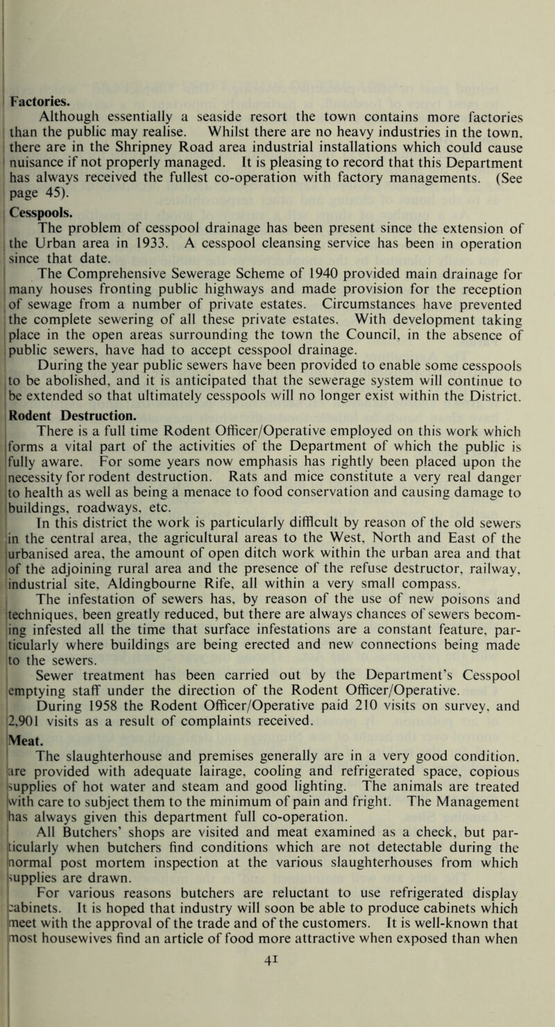 Factories. Although essentially a seaside resort the town contains more factories than the public may realise. Whilst there are no heavy industries in the town, there are in the Shripney Road area industrial installations which could cause I nuisance if not properly managed. It is pleasing to record that this Department has always received the fullest co-operation with factory managements. (See page 45). Cesspools. The problem of cesspool drainage has been present since the extension of the Urban area in 1933. A cesspool cleansing service has been in operation since that date. The Comprehensive Sewerage Scheme of 1940 provided main drainage for many houses fronting public highways and made provision for the reception of sewage from a number of private estates. Circumstances have prevented the complete sewering of all these private estates. With development taking place in the open areas surrounding the town the Council, in the absence of public sewers, have had to accept cesspool drainage. During the year public sewers have been provided to enable some cesspools to be abolished, and it is anticipated that the sewerage system will continue to be extended so that ultimately cesspools will no longer exist within the District. Rodent Destruction. There is a full time Rodent Olhcer/Operative employed on this work which I forms a vital part of the activities of the Department of which the public is fully aware. For some years now emphasis has rightly been placed upon the necessity for rodent destruction. Rats and mice constitute a very real danger to health as well as being a menace to food conservation and causing damage to buildings, roadways, etc. In this district the work is particularly difficult by reason of the old sewers in the central area, the agricultural areas to the West, North and East of the jurbanised area, the amount of open ditch work within the urban area and that lof the adjoining rural area and the presence of the refuse destructor, railway, industrial site, Aldingbourne Rife, all within a very small compass. The infestation of sewers has, by reason of the use of new poisons and techniques, been greatly reduced, but there are always chances of sewers becom- ing infested all the time that surface infestations are a constant feature, par- ticularly where buildings are being erected and new connections being made to the sewers. Sewer treatment has been carried out by the Department’s Cesspool emptying staff under the direction of the Rodent Officer/Operative. During 1958 the Rodent Officer/Operative paid 210 visits on survey, and 2,901 visits as a result of complaints received. Meat. ' The slaughterhouse and premises generally are in a very good condition, lure provided with adequate lairage, cooling and refrigerated space, copious Supplies of hot water and steam and good lighting. The animals are treated kvith care to subject them to the minimum of pain and fright. The Management has always given this department full co-operation. All Butchers’ shops are visited and meat examined as a check, but par- jticularly when butchers find conditions which are not detectable during the Inormal post mortem inspection at the various slaughterhouses from which impplies are drawn. I For various reasons butchers are reluctant to use refrigerated display pabinets. It is hoped that industry will soon be able to produce cabinets which imeet with the approval of the trade and of the customers. It is well-known that most housewives find an article of food more attractive when exposed than when