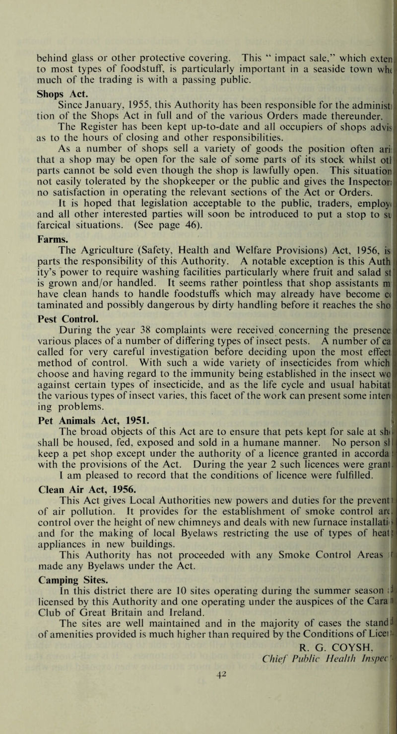 behind glass or other protective covering. This “ impact sale,” which exten to most types of foodstuff, is particularly important in a seaside town wh( much of the trading is with a passing public. Shops Act. Since January, 1955, this Authority has been responsible for the administi tion of the Shops Act in full and of the various Orders made thereunder, j The Register has been kept up-to-date and all occupiers of shops advis as to the hours of closing and other responsibilities. ' As a number of shops sell a variety of goods the position often ari- that a shop may be open for the sale of some parts of its stock whilst otl parts cannot be sold even though the shop is lawfully open. This situation not easily tolerated by the shopkeeper or the public and gives the Inspector: no satisfaction in operating the relevant sections of the Act or Orders. It is hoped that legislation acceptable to the public, traders, employ: i and all other interested parties will soon be introduced to put a stop to si i farcical situations. (See page 46). Farms. The Agriculture (Safety, Health and Welfare Provisions) Act, 1956, is parts the responsibility of this Authority. A notable exception is this Auth ity’s power to require washing facilities particularly where fruit and salad st‘ is grown and/or handled. It seems rather pointless that shop assistants m have clean hands to handle foodstuffs which may already have become c( taminated and possibly dangerous by dirty handling before it reaches the sho ’ Pest Control. During the year 38 complaints were received concerning the presence i various places of a number of differing types of insect pests. A number of ca called for very careful investigation before deciding upon the most effect method of control. With such a wide variety of insecticides from which choose and having regard to the immunity being established in the insect wo ^ against certain types of insecticide, and as the life cycle and usual habitat the various types of insect varies, this facet of the work can present some inter: ing problems. Pet Animals Act, 1951. The broad objects of this Act are to ensure that pets kept for sale at sh:. shall be housed, fed, exposed and sold in a humane manner. No person sf keep a pet shop except under the authority of a licence granted in accorda' with the provisions of the Act. During the year 2 such licences were grant. I am pleased to record that the conditions of licence were fulfilled. Clean Air Act, 1956. j This Act gives Local Authorities new powers and duties for the prevent! of air pollution. It provides for the establishment of smoke control are. control over the height of new chimneys and deals with new furnace installati(» and for the making of local Byelaws restricting the use of types of heatfel appliances in new buildings. This Authority has not proceeded with any Smoke Control Areas r, made any Byelaws under the Act. Camping Sites. In this district there are 10 sites operating during the summer season licensed by this Authority and one operating under the auspices of the Cara n Club of Great Britain and Ireland. The sites are well maintained and in the majority of cases the stand d of amenities provided is much higher than required by the Conditions of LiceO- R. G. COYSH, Chief Public Heahh InspeC-