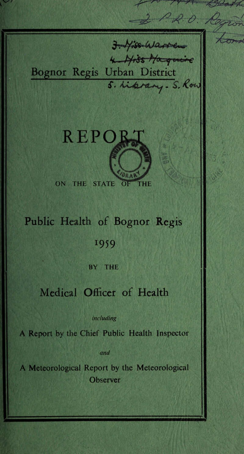 Bognor Regis Urban District SI * wm REPO ON THE STATE Public Health of Bognor Regis 1959 BY THE Medical Officer of Health including A Report by the Chief Public Health Inspector and A Meteorological Report by the Meteorological Observer J'V