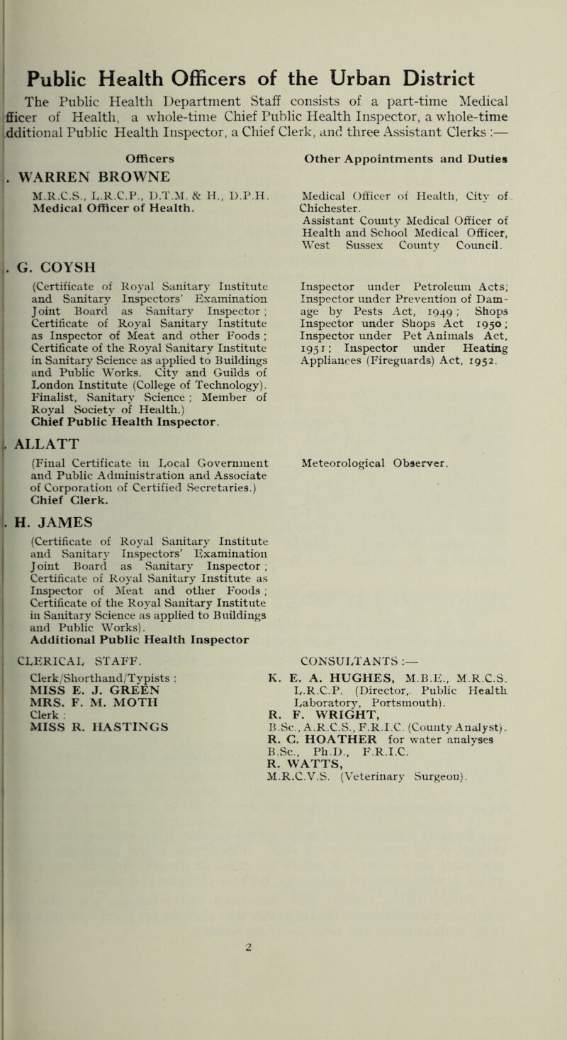 The Public Health Department vStaff consists of a part-time Medical fficer of Health, a whole-time Chief Public Health Inspector, a whole-time .dditional Public Health Inspector, a Clue Officers . WARREN BROWNE M.R.C.S., L.R.C.P., D.T.M. & H., D.P.H. Medical Officer of Health. . G. COYSH (Certificate of Royal Sanitary Institute and Sanitary Inspectors’ Examination Joint Board as Sanitary Inspector ; Certificate of Royal Sanitary Institute as Inspector of Meat and other Foods ; Certificate of the Royal Sanitary Institute in Sanitary Science as applied to Buildings and Public Works. Cit}’’ and Guilds of London Institute (College of Technology). Finalist, vSanitary vScience ; Member of Royal Society of Health.) Chief Public Health Inspector. |. ALLATT (Final Certificate in Local Government and Public x-Vdininistration and Associate of Corporation of Certified vSecretaries.) Chief Clerk. . H. JAMES (Certificate of Royal Sanitary Institute and vSanitary Inspectors’ Examination I Joint Board as vSanitary Inspector ; Certificate of Royal Sanitary Institute as Inspector of Meat and other Foods ; Certificate of the Royal Sanitary Institute in Sanitary Science as applied to Buildings and Public Works). Additional Public Health Inspector CLERICAL STAFF. Clerk/Shorthand/Typists : MISS E. J. GREEN MRS. F. M. MOTH Clerk ; MISS R. HASTINGS Clerk, and three Assistant Clerks ;— Other Appointments and Duties Medical Officer of Health, City of. Chichester. Assistant County Medical Officer of Health and School Medical Officer, West Sussex County Council. Inspector under Petroleum Acts; Inspector under Prevention of Dam- age by Pests Act, 1949 ; Shops Inspector under Shops Act 1950; Inspector under Pet Animals Act, 1951; Inspector under Heating Appliances (Fireguards) Act, 1952. Meteorological Observer. consultants K. E. A. HUGHES, M.B.E., M.R.C.S. L.R.C.P. (Director, Public Health Laboratory, Portsmouth). R. F. WRIGHT, B.vSc., A.R.C.vS., F.R.I.C. (County Analyst). R. C. HOATHER for water analyses B.vSc., PhD., F.R.I.C. R. WATTS, M.R.C.V.S. (Veterinary Surgeon).