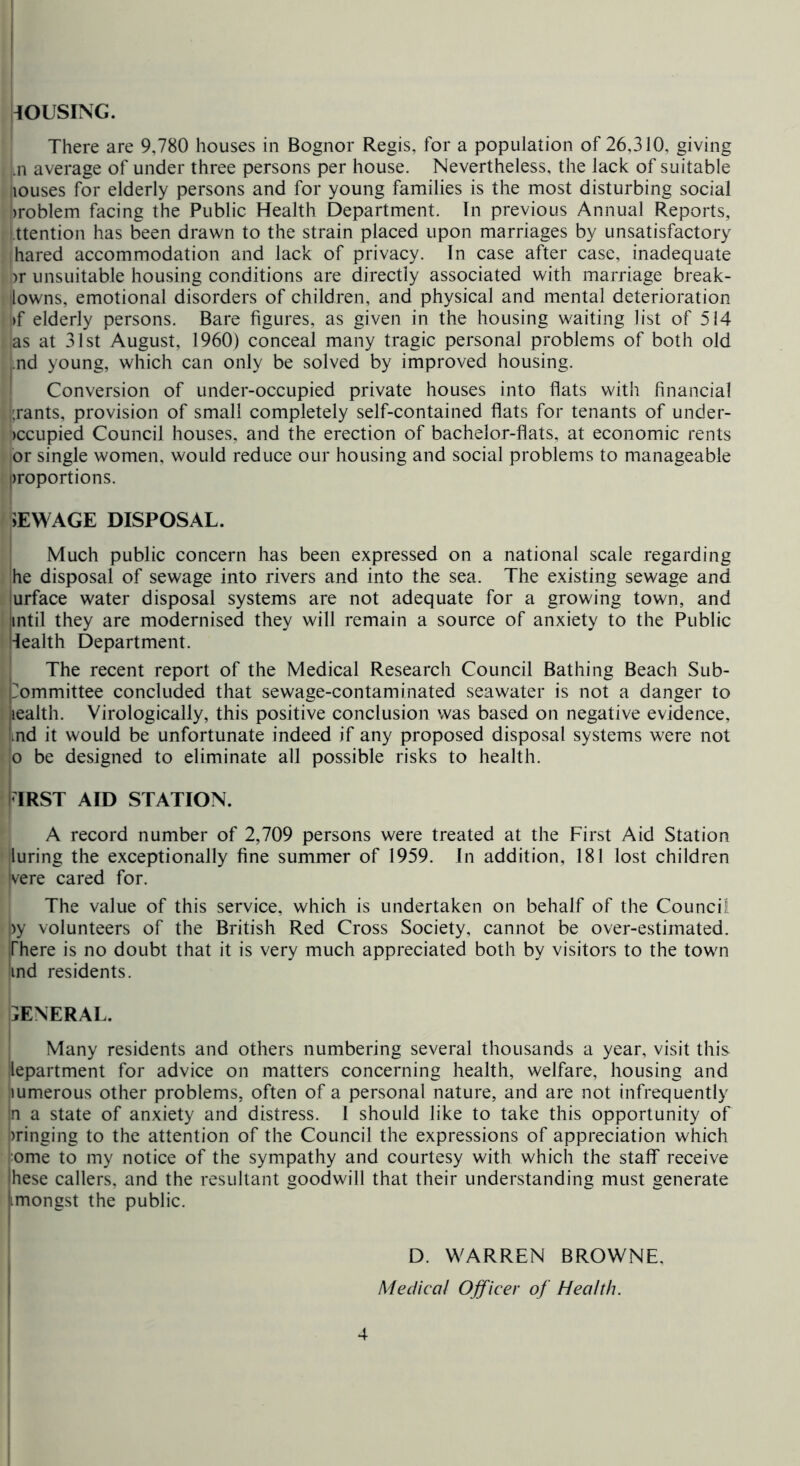 WUSING. There are 9,780 houses in Bognor Regis, for a population of 26,310, giving .n average of under three persons per house. Nevertheless, the lack of suitable louses for elderly persons and for young families is the most disturbing social iroblem facing the Public Health Department. In previous Annual Reports, ttention has been drawn to the strain placed upon marriages by unsatisfactory hared accommodation and lack of privacy. In case after case, inadequate )r unsuitable housing conditions are directly associated with marriage break- towns, emotional disorders of children, and physical and mental deterioration >f elderly persons. Bare figures, as given in the housing waiting list of 514 as at 31st August, 1960) conceal many tragic personal problems of both old ,.nd young, which can only be solved by improved housing. Conversion of under-occupied private houses into flats with financial |;rants, provision of small completely self-contained flats for tenants of under- iccupied Council houses, and the erection of bachelor-flats, at economic rents or single women, would reduce our housing and social problems to manageable Droportions. iEW AGE DISPOSAL. Much public concern has been expressed on a national scale regarding he disposal of sewage into rivers and into the sea. The existing sewage and Surface water disposal systems are not adequate for a growing town, and until they are modernised they will remain a source of anxiety to the Public 'lealth Department. The recent report of the Medical Research Council Bathing Beach Sub- ‘rommittee concluded that sewage-contaminated seawater is not a danger to iealth. Virologically, this positive conclusion was based on negative evidence, md it would be unfortunate indeed if any proposed disposal systems were not o be designed to eliminate all possible risks to health. ITRST AID STATION. A record number of 2,709 persons were treated at the First Aid Station luring the exceptionally fine summer of 1959. In addition, 181 lost children 'vere cared for. The value of this service, which is undertaken on behalf of the Council ,)y volunteers of the British Red Cross Society, cannot be over-estimated. There is no doubt that it is very much appreciated both by visitors to the town ind residents. GENERAL. Many residents and others numbering several thousands a year, visit this lepartment for advice on matters concerning health, welfare, housing and lumerous other problems, often of a personal nature, and are not infrequently |n a state of anxiety and distress. 1 should like to take this opportunity of i)ringing to the attention of the Council the expressions of appreciation which l^ome to my notice of the sympathy and courtesy with which the staff receive these callers, and the resultant goodwill that their understanding must generate (imongst the public. D. WARREN BROWNE, Medical Officer of Health.
