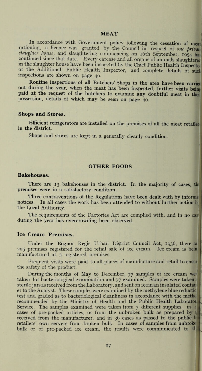 1 i MEAT In accordance with Government policy following the cessation of meat' rationing, a licence was granted by the Council in respect of one privattl slaughter house, and slaughtering commencing on i6th September, 1954 ha*) continued since that date. Every carcase and all organs of animals slaughterer^ in the slaughter house have been inspected by the Chief Public Health Inspectoii or the Additional Public Health Inspector, and complete details of sucll inspections are shown on page 40. ] Routine inspections of all Butchers'Shops in the area have been carrie<i out during the year, when the meat has been inspected, further visits bein| paid at the request of the butchers to examine any doubtful meat in thei = possession, details of which may be seen on page 40. Shops and Stores. Efficient refrigerators are installed on the premises of all the meat retailer in the district. Shops and stores are kept in a generally cleanly condition. OTHER FOODS Bakehouses. There are 13 bakehouses in the district. In the majority of cases, th premises were in a satisfactory condition, j Three contraventions of the Regulations have been dealt with by informs notices. In all cases the work has been attended to without further action b the I/Ocal Authority. The requirements of the Factories Act are complied with, and in no casv during the year has overcrowding been observed. Ice Cream Premises. Under the Bognor Regis Urban District Council Act, 1936, there ai' 205 premises registered for the retail sale of ice cream. Ice cream is bein ! manufactured at 5 registered premises. Frequent visits w'ere paid to all places of manufacture and retail to ensui : the safety of the product. During the months of Hay to 1 )eceniber, 77 samples of ice cream wei taken for bacteriological examination and 77 examined. Samples were taken i sterile jars as received from the Laboratory, and sent on ice in an insulated contaii er to the Analyst. These samples were examined by the methylene blue reductic test and graded as to bacteriological cleanline.ss in accordance with the methc recommended by the Ministry of Health and the Public Health Laboratoi, Service. The samples examined were taken from 7 different supphes, in 4 cases of pre-packed articles, or from the unbroken bulk as prepared by <i received from the manufacturer, and in 36 cases as passed to the public b retailers’ own servers from broken bulk. In cases of samples from unbrokc bulk or of pre-packed ice cream, the results were communicated to tt,