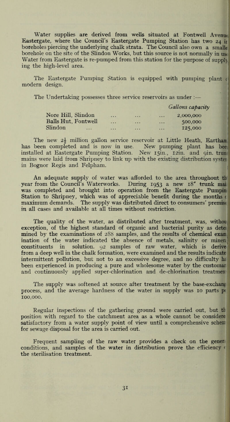 Water supplies are derived from wells situated at Fontwell Avenuti Eastergate, where the Council’s Eastergate Pumping Station has two 24 boreholes piercing the underlying chalk strata. The Council also own a smalle borehole on the site of the Slindon Works, but this source is not normally in ust Water from Eastergate is re-pumped from this station for the purpose of suppl) ing the high-level area. The Eastergate Pumping Station is equipped with pumping plant c modern design. ' The Undertaking possesses three service reservoirs as under ;— | Gallons capacity Nore Hill, Slindon Balls Hut, Fontwell Slindon 2,000,000 500.000 125.000 The new 2J million gallon service reservoir at Little Heath, Earthair has been completed and is now in use. New^ pumping plant has beei installed at Eastergate Pumping Station. New I5in., I2in. and gin. trunl mains were laid from vShripney to link up with the existing distribution systci I in Bognor Regis and Felphani. j An adequate supply of water was afforded to the area throughout th year from the Council's Waterworks. During 1953 a new 18 trtmk mai) was completed and brought into operation from the Eastergate Pumpini Station to Shripney, which was of appreciable benefit during the montli c maximum demands. The supply was distributed direct to consumers’ premise in all cases and available at all times without restriction. The quality of the water, as distributed after treatment, was, withoiij exception, of the highest standard of organic and bacterial purity as detej| mined by the examinations of 288 samples, and the results of chemical exatt^ ination of the water indicated the absence of metals, salinity or minen» constituents in solution. 92 samples of raw water, which is derive 1 from a deep well in the chalk formation, were examined and the results indicate i intermittent pollution, but not to an excessive degree, and no difficulty h£ been experienced in producing a pure and wholesome water by the customar : and continuously applied super-chlorination and de-chlorination treatmen The supply was softened at source after treatment by the base-exchang process, and the average hardness of the water in supply was 10 parts p( 100,000. Regular inspections of the gathering ground were carried out, but th position with regard to the catchment area as a whole cannot be considere , satisfactory from a water supply point of view until a comprehensive scheir « for sewage disposal for the area is carried out. Frequent sampling of the raw water provides a check on the gener: ? conditions, and samples of the water in distribution prove the efficiency ( the sterilisation treatment.
