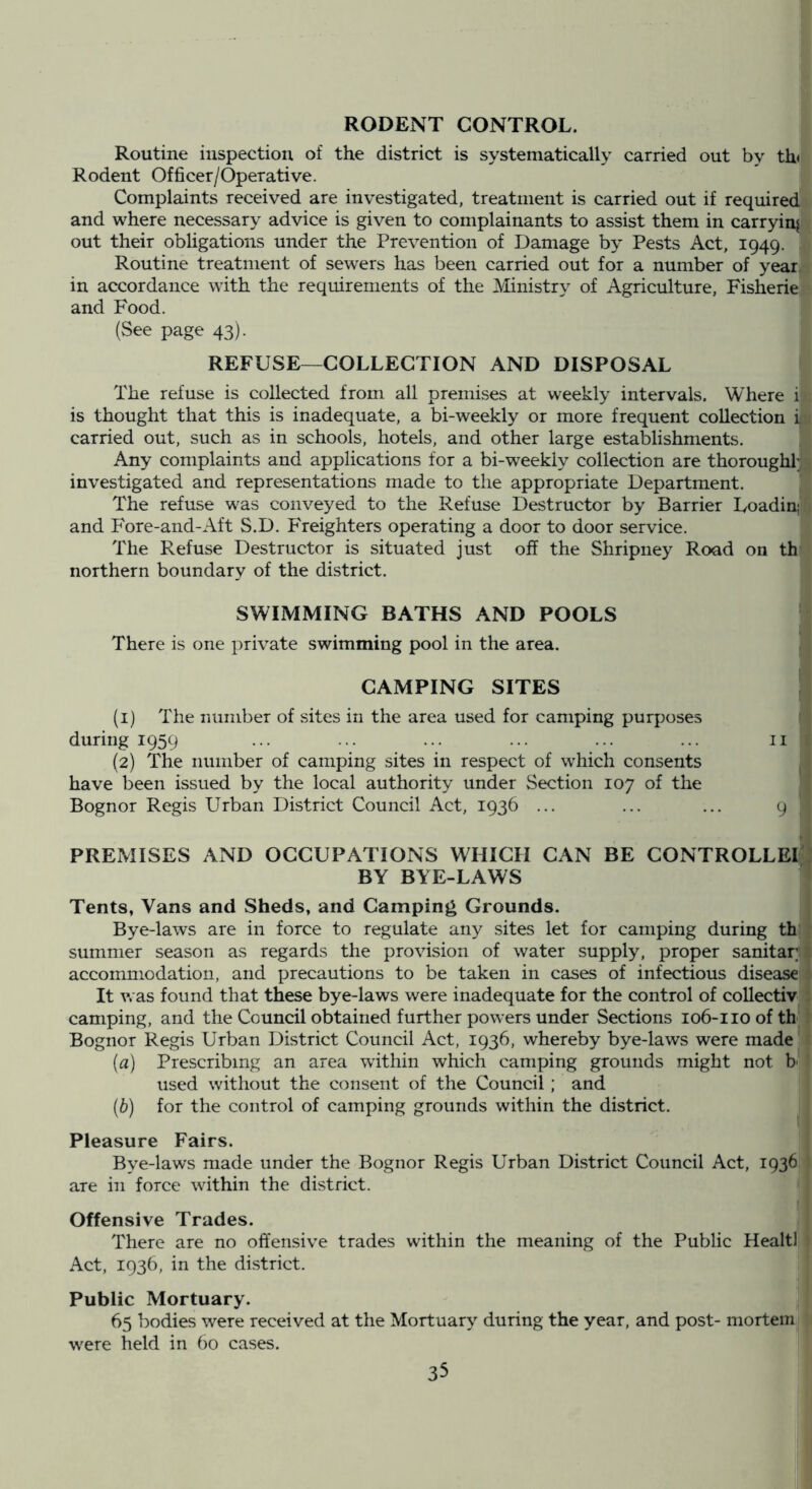 RODENT CONTROL. Routine inspection of the district is systematically carried out by th< Rodent Officer/Operative. Complaints received are investigated, treatment is carried out if required and where necessary advice is given to complainants to assist them in carrying out their obligations under the Prevention of Damage by Pests Act, 1949. Routine treatment of sewers has been carried out for a number of year in accordance with the requirements of the Ministry of Agriculture, Fisherie and Food. (See page 43). REFUSE—COLLECTION AND DISPOSAL The refuse is collected from all premises at weekly intervals. Where i is thought that this is inadequate, a bi-weekly or more frequent collection i carried out, such as in schools, hotels, and other large establishments. Any complaints and applications for a bi-weekly collection are thorough! investigated and representations made to the appropriate Department. The refuse was conveyed to the Refuse Destructor by Barrier Loadin; and Fore-and-Aft S.D. Freighters operating a door to door service. The Refuse Destructor is situated just off the Shripiiey Road on th northern boundary of the district. SWIMMING BATHS AND POOLS There is one private swimming pool in the area. CAMPING SITES (1) The number of sites in the area used for camping purposes during 1959 ... ... ... ... ... ... ii (2) The number of camping sites in respect of which consents have been issued by the local authority under Section 107 of the Bognor Regis Urban District Council Act, 1936 ... ... ... 9 PREMISES AND OCCUPATIONS WHICH CAN BE CONTROLLEI BY BYE-LAWS ' Tents, Vans and Sheds, and Camping Grounds. Bye-laws are in force to regulate any sites let for camping during th summer season as regards the provision of water supply, proper sanitar, accommodation, and precautions to be taken in cases of infectious disease It v. as found that these bye-laws were inadequate for the control of collectiv camping, and the Council obtained further powers under Sections 106-110 of thi Bognor Regis Urban District Council Act, 1936, whereby bye-laws were made [a] Prescribing an area within which camping grounds might not b' used without the consent of the Council ; and (b) for the control of camping grounds within the district. Pleasure Fairs. Bye-laws made under the Bognor Regis Urban District Council Act, 1936 are in force within the district. Offensive Trades. There are no offensive trades within the meaning of the Public Healtl Act, 1936, in the district. Public Mortuary. j 65 bodies were received at the Mortuary during the year, and post- mortem were held in 60 cases.