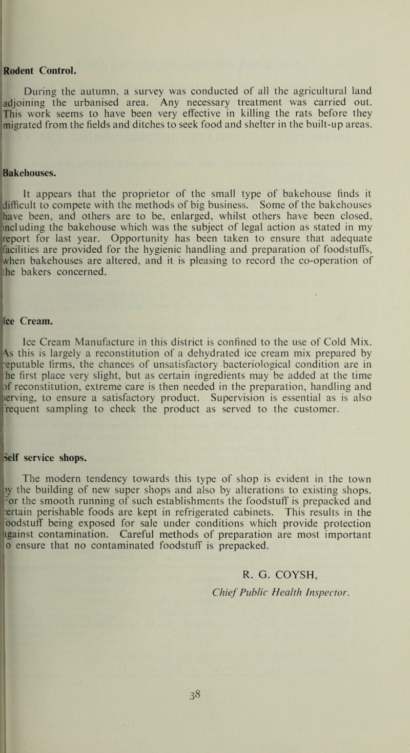 1 During the autumn, a survey was conducted of all the agricultural land iadjoining the urbanised area. Any necessary treatment was carried out. This work seems to have been very effective in killing the rats before they migrated from the fields and ditches to seek food and shelter in the built-up areas. ! I Bakehouses. It appears that the proprietor of the small type of bakehouse finds it {difficult to compete with the methods of big business. Some of the bakehouses {have been, and others are to be, enlarged, whilst others have been closed, iincluding the bakehouse which was the subject of legal action as stated in my I report for last year. Opportunity has been taken to ensure that adequate facilities are provided for the hygienic handling and preparation of foodstuffs, when bakehouses are altered, and it is pleasing to record the co-operation of /.he bakers concerned. dee Cream. Ice Cream Manufacture in this district is confined to the use of Cold Mix. i\s this is largely a reconstitution of a dehydrated ice cream mix prepared by '•eputable firms, the chances of unsatisfactory bacteriological condition are in : he first place very slight, but as certain ingredients may be added at the time of reconstitution, extreme care is then needed in the preparation, handling and nerving, to ensure a satisfactory product. Supervision is essential as is also I'requent sampling to check the product as served to the customer. oelf service shops. I The modern tendency towards this type of shop is evident in the town py the building of new super shops and also by alterations to existing shops, fror the smooth running of such establishments the foodstuff is prepacked and I’nertain perishable foods are kept in refrigerated cabinets. This results in the ilbodstuff being exposed for sale under conditions which provide protection ligainst contamination. Careful methods of preparation are most important 'O ensure that no contaminated foodstuff is prepacked. R. G. COYSH, i ! Chief Public Health Inspector. \ \ 1