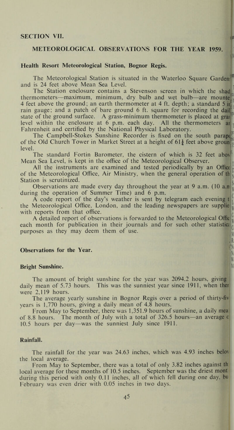 SECTION VII. ifc® METEOROLOGICAL OBSERVATIONS FOR THE YEAR 1959. iiM Health Resort Meteorological Station, Bognor Regis. The Meteorological Station is situated in the Waterloo Square Gardenv^^ and is 24 feet above Mean Sea Level. ^ The Station enclosure contains a Stevenson screen in which the shadt thermometers—maximum, minimum, dry bulb and wet bulb—are mounted/ 4 feet above the ground; an earth thermometer at 4 ft. depth; a standard 5 irlj rain gauge; and a patch of bare ground 6 ft. square for recording the dailL state of the ground surface. A grass-minimum thermometer is placed at gras! level within the enclosure at 6 p.m. each day. All the thermometers arjj Fahrenheit and certified by the National Physical Laboratory. I The Campbell-Stokes Sunshine Recorder is fixed on the south parapdjj of the Old Church Tower in Market Street at a height of 61J feet above grounf' level. The standard Fortin Barometer, the cistern of which is 32 feet abovr Mean Sea Level, is kept in the office of the Meteorological Observer. L All the instruments are examined and tested periodically by an Office i of the Meteorological Office, Air Ministry, when the general operation of thjji Station is scrutinized. Observations are made every day throughout the year at 9 a.m. (10 a.n jj during the operation of Summer Time) and 6 p.m. I. A code report of the day’s weather is sent by telegram each evening tL| the Meteorological Office, London, and the leading newspapers are supplieljjj with reports from that office. ;. A detailed report of observations is forwarded to the Meteorological Offic each month for publication in their journals and for such other statistics ^ purposes as they may deem them of use. !r£ Observations for the Year. Bright Sunshine. ■■’Ni fNi 'W( M( The amount of bright sunshine for the year was 2094.2 hours, giving , daily mean of 5.73 hours. This was the sunniest year since 1911, when ther were 2,119 hours. The average yearly sunshine in Bognor Regis over a period of thirty-fiv years is 1,770 hours, giving a daily mean of 4.8 hours. From May to September, there was 1,351.9 hours of sunshine, a daily niea of 8.8 hours. The month of July with a total of 326.5 hours—an average ^ 10.5 hours per day—was the sunniest July since 1911. Rainfall. The rainfall for the year was 24.63 inches, which was 4.93 inches beloi the local average. I From May to September, there was a total of only 3.82 inches against th| local average for these months of 10.5 inches. September was the driest monti during this period with only 0.11 inches, all of which fell during one day, hil February was even drier with 0.05 inches in two days.