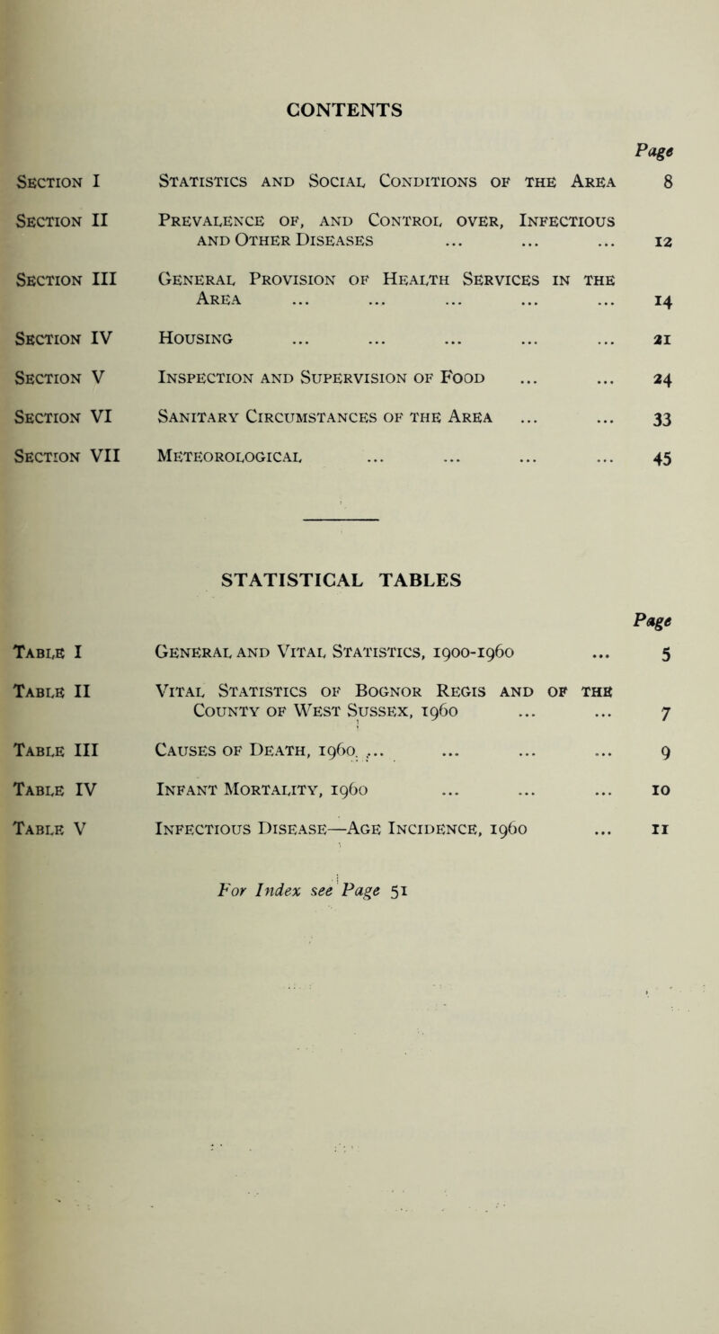 CONTENTS Page Section I Statistics and Sociad Conditions of the Area 8 Section II Prevalence of, and Control over, Infectious AND Other Diseases ... ... ... 12 Section III General Provision of Health Services in the Area ... ... ... ... ... 14 Section IV Housing ... ... ... ... ... 21 Section V Inspection and Supervision of Food ... ... 24 Section VI Sanitary Circumstances of the Area ... ... 33 Section VII Meteorological ... ... ... ... 45 STATISTICAL TABLES Page Table I General and Vital Statistics, 1900-1960 ... 5 Table II Vital Statistics of Bognor Regis and of the County of West Sussex, i960 ... ... 7 Table III Causes of Death, i960. .... ... ... ... 9 Table IV Infant Mortality, i960 ... ... ... 10 Table V Infectious Disease—Age Incidence, i960 ... ii For Index see'Page 51