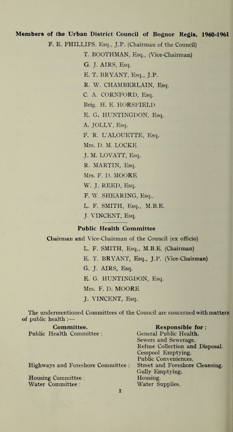 Members of the Urban District Council of Bognor Regis, 1960-1961 F. E. PHILLIPS, Esq., J.P. (Chairman of the Council) T. BOOTHMAN, Esq., (Vice-Chairman) G. J. AIRS, Esq. E. T. BRYANT, Esq., J.P. R. W. CHAMBERLAIN, Esq. C. A. CORNFORD, Esq. Brig. H. E. HORSFIELI) E. G. HUNTINGDON, Esq. A. JOLLY, Esq. F. R. L’ALOUETTE, F:sq. Mrs. D. M. LOCKE J. M. LOVATT, Esq. R. MARTIN, Esq. Mrs. F. D. MOORE W. J. REED, F:sq. F. W. SHEARING, Esq., L. F. SMITH, F:sq., M.B.E. J. VINCENT, Esq. Public Health Committee Chairman and Vice-Chairman of the Council (ex officio) L. F. SMITH, Esq., M.B.E. (Chairman) E. T. BRYANT, Esq., J.P. (Vice-Chairman) G. J. AIRS, Esq. E. G. HUNTINGDON, Esq. Mrs. F. D. MOORE J. VINCENT, Esq. The undermentioned Committees of the Council are concerned with matters of public health :— Committee. Public Health Committee : Highways and Foreshore Committee : Housing Committee ; Water Committee : Responsible for: General Public Health. Sewers and Sewerage. Refuse Collection and Disposal. Cesspool Emptying. Public Conveniences. Street and Foreshore Cleansing. Gully Emptying. Housing. Water Supplies.