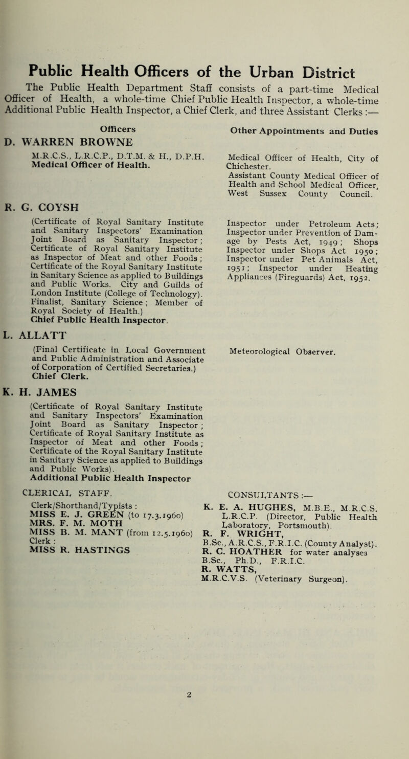 Public Health Officers of the Urban District The Public Health Department Staff consists of a part-time Medical Officer of Health, a whole-time Chief Public Health Inspector, a whole-time Additional Public Health Inspector, a Chief Clerk, and three Assistant Clerks :— Officers D. WARREN BROWNE M.R.C.S., L.R.C.P., D.T.M. & H.. D.P.H, Medical Officer of Health. R. G. COYSH (Certificate of Royal Sanitary Institute and Sanitary Inspectors’ Examination Joint Board as Sanitary Inspector; Certificate of Royal Sanitary Institute as Inspector of Meat and other Foods ; Certificate of the Royal Sanitary Institute in Sanitary Science as applied to Buildings and Public Works. City and Guilds of London Institute (College of Technology). Finalist, Sanitary Science ; Member of Royal Society of Health.) Chief Public Health Inspector. L. ALLATT (Final Certificate in Local Government and Public Administration and Associate of Corporation of Certified Secretaries.) Chief Clerk. Other Appointments and Duties Medical Officer of Health, City of Chichester. Assistant County Medical Officer of Health and School Medical Officer, West Sussex County Council. Inspector under Petroleum Acts; Inspector under Prevention of Dam- age by Pests Act, 1949 ; Shops Inspector under Shops Act 1950; Inspector under Pet Animals Act, 1951: Inspector under Heating Appliances (Fireguards) Act, 1952. Meteorological Observer. K. H. JAMES (Certificate of Royal Sanitary Institute and Sanitary Inspectors' Examination Joint Board as Sanitary Inspector ; Certificate of Royal Sanitary Institute as Inspector of Meat and other Foods ; Certificate of the Royal Sanitary Institute in Sanitary Science as applied to Buildings and Public Works). Additional Public Health Inspector CLERICAL STAFF. Clerk/Shorthand/Typists : MISS E. J. GREEN (to 17.3.1960) MRS. F. M. MOTH MISS B. M. MANT (from 12.5.1960) Clerk : MISS R. HASTINGS CONSULTANTS K. E. A. HUGHES, M.B.E., M R C S. L.R.C.P. (Director, Public Health Laboratory, Portsmouth). R. F. WRIGHT, B.Sc., A.R.C.S., F.R.I.C. (County Analyst). R. C. HOATHER for water analyses B.Sc., Ph.D., F.R.I.C. R. WATTS, M.R.C.V.S. (Veterinary Surgeon).