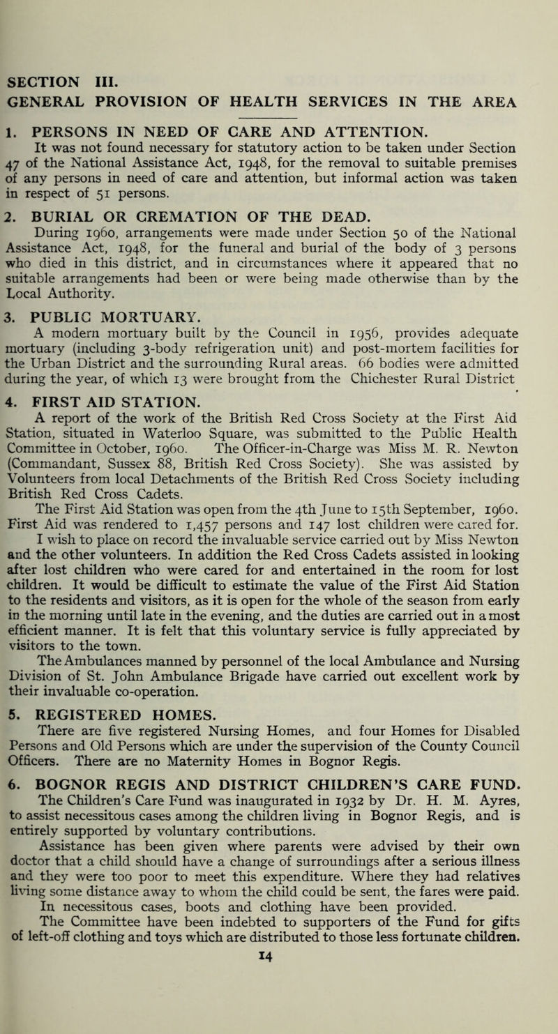 GENERAL PROVISION OF HEALTH SERVICES IN THE AREA 1. PERSONS IN NEED OF CARE AND ATTENTION. It was not found necessary for statutory action to be taken under Section 47 of the National Assistance Act, 1948, for the removal to suitable premises of any persons in need of care and attention, but informal action was taken in respect of 51 persons. 2. BURIAL OR CREMATION OF THE DEAD. During i960, arrangements were made under Section 50 of the National Assistance Act, 1948, for the funeral and burial of the body of 3 persons who died in this district, and in circumstances where it appeared that no suitable arrangements had been or were being made otherwise than by the Local Authority. 3. PUBLIC MORTUARY. A modern mortuary built by the Council in 1956, provides adequate mortuary (including 3-body refrigeration unit) and post-mortem facilities for the Urban District and the surrounding Rural areas. 66 bodies were admitted during the year, of which 13 were brought from the Chichester Rural District 4. FIRST AID STATION. A report of the work of the British Red Cross Society at the First Aid Station, situated in Waterloo Square, was submitted to the Public Health Committee in October, i960. The Officer-in-Charge was Miss M. R. Newton (Commandant, Sussex 88, British Red Cross Society). She was assisted by Volunteers from local Detachments of the British Red Cross Society including British Red Cross Cadets. The First Aid Station was open from the 4th June to 15th September, i960. First Aid was rendered to 1,457 persons and 147 lost children were cared for. I wish to place on record the invaluable service carried out by Miss Newton and the other volunteers. In addition the Red Cross Cadets assisted in looking after lost children who were cared for and entertained in the room for lost children. It would be difficult to estimate the value of the First Aid Station to the residents and visitors, as it is open for the whole of the season from early in the morning until late in the evening, and the duties are carried out in a most efficient manner. It is felt that this voluntary service is fully appreciated by visitors to the town. The Ambulances manned by personnel of the local Ambulance and Nursing Division of St. John Ambulance Brigade have carried out excellent work by their invaluable co-operation. 5. REGISTERED HOMES. There are five registered Nursing Homes, and four Homes for Disabled Persons and Old Persons which are under the supervision of the County Council Officers. There are no Maternity Homes in Bognor Regis. 6. BOGNOR REGIS AND DISTRICT CHILDREN’S CARE FUND. The Children’s Care Fund was inaugurated in 1932 by Dr. H. M. Ayres, to assist necessitous cases among the children hving in Bognor Regis, and is entirely supported by voluntary contributions. Assistance has been given where parents were advised by their own doctor that a child should have a change of surroundings after a serious illness and they were too poor to meet this expenditure. Where they had relatives li\dng some distance away to whom the child could be sent, the fares were paid. In necessitous cases, boots and clothing have been provided. The Committee have been indebted to supporters of the Fund for gifts of left-off clothing and toys which are distributed to those less fortunate children.