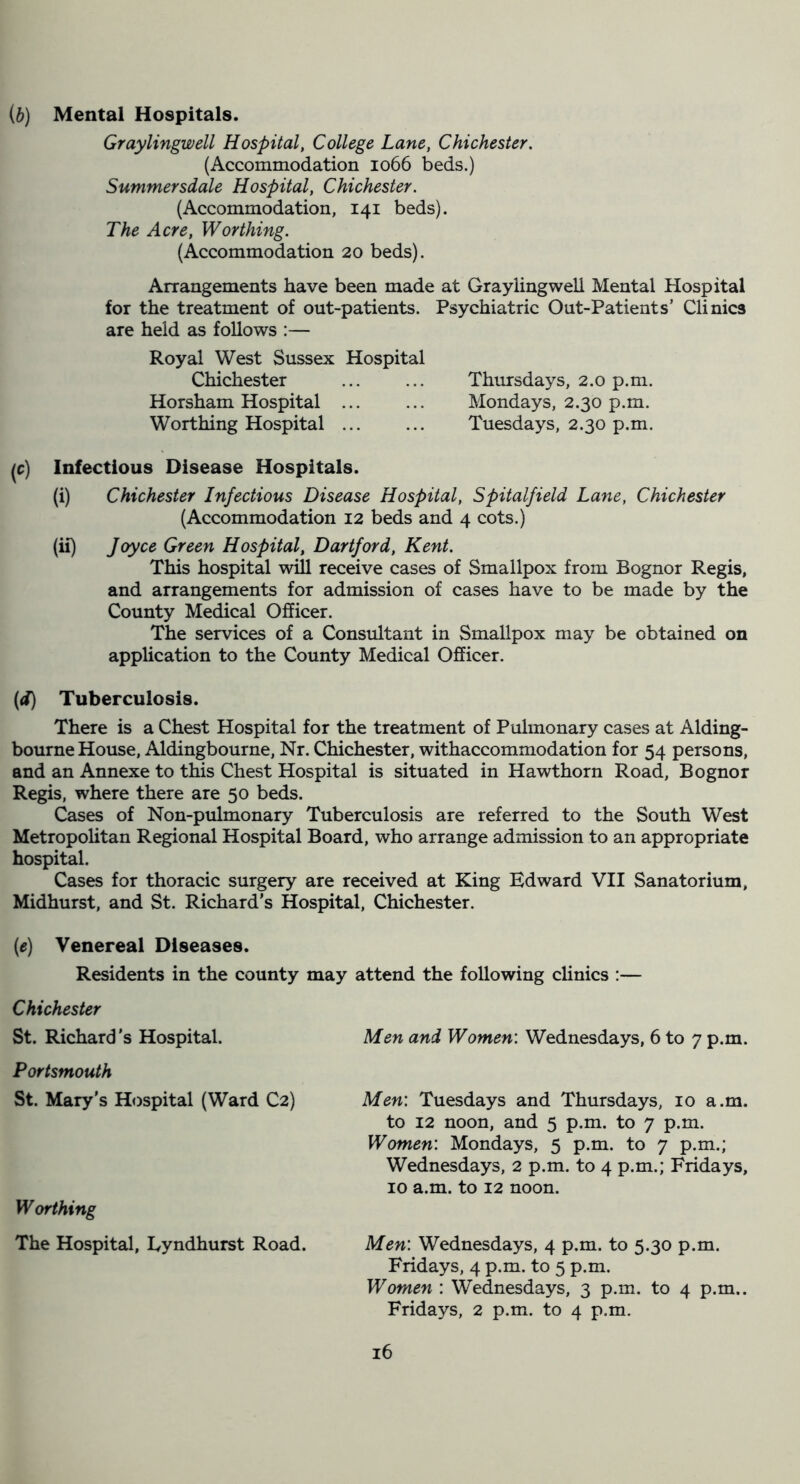 (b) Mental Hospitals. Graylingwell Hospital, College Lane, Chichester. (Accommodation 1066 beds.) Summersdale Hospital, Chichester. (Accommodation, 141 beds). The Acre, Worthing. (Accommodation 20 beds). Arrangements have been made at Graylingwell Mental Hospital for the treatment of out-patients. Psychiatric Out-Patients’ Clinics are held as follows :— Royal West Sussex Hospital Chichester ... ... Thursdays, 2.0 p.m. Horsham Hospital Mondays, 2.30 p.m. Worthing Hospital Tuesdays, 2.30 p.m. |c) Infectious Disease Hospitals. (i) Chichester Infectious Disease Hospital, Spitalfield Lane, Chichester (Accommodation 12 beds and 4 cots.) (ii) Joyce Green Hospital, Hartford, Kent. This hospital will receive cases of Smallpox from Bognor Regis, and arrangements for admission of cases have to be made by the County Medical Officer. The services of a Consultant in Smallpox may be obtained on application to the County Medical Officer. (d) Tuberculosis. There is a Chest Hospital for the treatment of Pulmonary cases at Alding- bourne House, Aldingbourne, Nr. Chichester, withaccommodation for 54 persons, and an Annexe to this Chest Hospital is situated in Hawthorn Road, Bognor Regis, where there are 50 beds. Cases of Non-pulmonary Tuberculosis are referred to the South West Metropolitan Regional Hospital Board, who arrange admission to an appropriate hospital. Cases for thoracic surgery are received at King Edward VII Sanatorium, Midhurst, and St. Richard's Hospital, Chichester. (e) Venereal Diseases. Residents in the county may attend the following clinics :— Chichester St. Richard's Hospital. Portsmouth St. Mary's Hospital (Ward C2) Worthing The Hospital, Eyndhurst Road. Men and Women: Wednesdays, 6 to 7 p.m. Men: Tuesdays and Thursdays, 10 a.m. to 12 noon, and 5 p.m. to 7 p.m. Women: Mondays, 5 p.m. to 7 p.m.; Wednesdays, 2 p.m. to 4 p.m.; Fridays, 10 a.m. to 12 noon. Men: Wednesdays, 4 p.m. to 5.30 p.m. Fridays, 4 p.m. to 5 p.m. Women : Wednesdays, 3 p.m. to 4 p.m.. Fridays, 2 p.m. to 4 p.m.