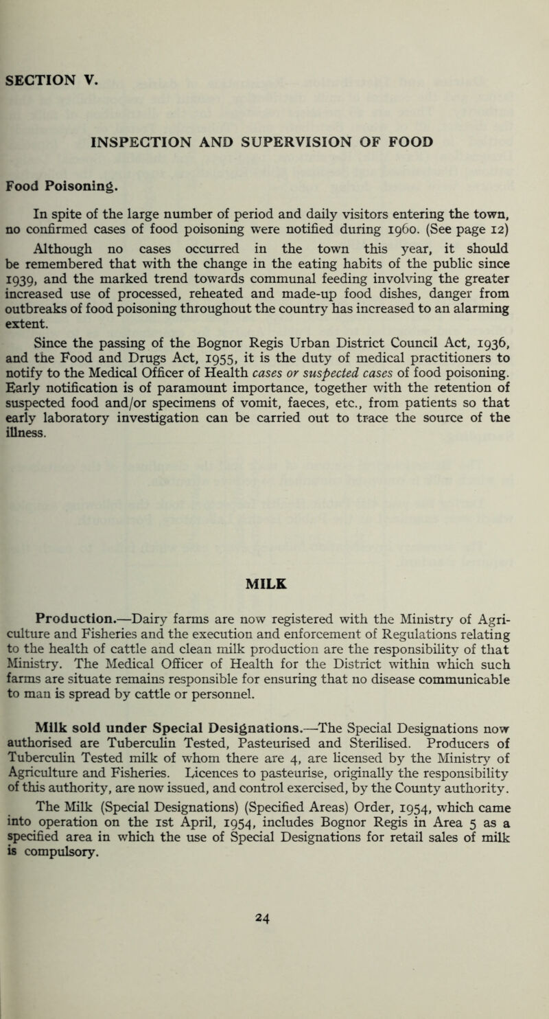 INSPECTION AND SUPERVISION OF FOOD Food Poisoning. In spite of the large number of period and daily visitors entering the town, no confirmed cases of food poisoning were notified during i960. (See page 12) Although no cases occurred in the town this year, it should be remembered that with the change in the eating habits of the public since 1939, and the marked trend towards communal feeding involving the greater increased use of processed, reheated and made-up food dishes, danger from outbreaks of food poisoning throughout the country has increased to an alarming extent. Since the passing of the Bognor Regis Urban District Council Act, 1936, and the Food and Drugs Act, 1955, it is the duty of medical practitioners to notify to the Medical Officer of Health cases or suspected cases of food poisoning. Early notification is of paramount importance, together with the retention of suspected food and/or specimens of vomit, faeces, etc., from patients so that early laboratory investigation can be carried out to trace the source of the illness. MILK Production.—Dairy farms are now registered with the Ministry of Agri- culture and Fisheries and the execution and enforcement of Regulations relating to the health of cattle and clean milk production are the responsibility of that Ministry. The Medical Officer of Health for the District within which such farms are situate remains responsible for ensuring that no disease communicable to man is spread by cattle or personnel. Milk sold under Special Designations.—The Special Designations now authorised are Tuberculin Tested, Pasteurised and Sterilised. Producers of Tuberculin Tested milk of whom there are 4, are licensed by the Ministry of Agriculture and Fisheries. Licences to pasteurise, originally the responsibility of this authority, are now issued, and control exercised, by the County authority. The Milk (Special Designations) (Specified Areas) Order, 1954, which came into operation on the ist April, 1954, includes Bognor Regis in Area 5 as a specified area in which the use of Special Designations for retail sales of milk is compulsory.