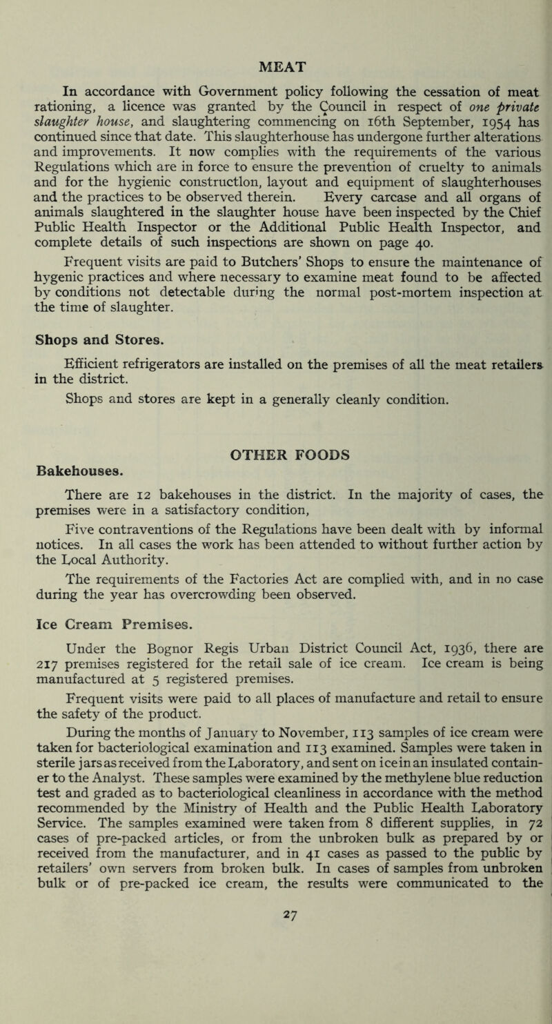 MEAT In accordance with Government policy following the cessation of meat f rationing, a licence was granted by the Council in respect of one private slaughter house, and slaughtering commencing on i6th September, 1954 has • continued since that date. This slaughterhouse has undergone further alterations ' and improvements. It now complies with the requirements of the various Regulations which are in force to ensure the prevention of cruelty to animals and for the hygienic construction, layout and equipment of slaughterhouses and the practices to be observed therein. Every carcase and all organs of animals slaughtered in the slaughter house have been inspected by the Chief Public Health Inspector or the Additional Public Health Inspector, and complete details of such inspections are shown on page 40. Frequent visits are paid to Butchers' Shops to ensure the maintenance of hygenic practices and where necessary to examine meat found to be affected by conditions not detectable during the normal post-mortem inspection at the time of slaughter. Shops and Stores. Efficient refrigerators are installed on the premises of all the meat retailers in the district. Shops and stores are kept in a generally cleanly condition. OTHER FOODS Bakehouses. There are 12 bakehouses in the district. In the majority of cases, the premises were in a satisfactory condition, Five contraventions of the Regulations have been dealt with by informal notices. In all cases the work has been attended to without further action by the Local Authority. The requirements of the Factories Act are complied with, and in no case during the year has overcrowding been observed. Ice Cream Premises. Under the Bognor Regis Urban District Council Act, 1936, there are 217 premises registered for the retail sale of ice cream. Ice cream is being manufactured at 5 registered premises. Frequent visits were paid to all places of manufacture and retail to ensure the safety of the product. During the months of January to November, 113 samples of ice cream were taken for bacteriological examination and 113 examined. Samples were taken in sterile jars as received from the Laboratory, and sent on ice in an insulated contain- er to the Analyst. These samples were examined by the methylene blue reduction test and graded as to bacteriological cleanliness in accordance with the method recommended by the Ministry of Health and the Public Health Laboratory Service. The samples examined were taken from 8 different supplies, in 72 cases of pre-packed articles, or from the unbroken bulk as prepared by or received from the manufacturer, and in 41 cases as passed to the public by retailers’ own servers from broken bulk. In cases of samples from unbroken bulk or of pre-packed ice cream, the results were communicated to the 27