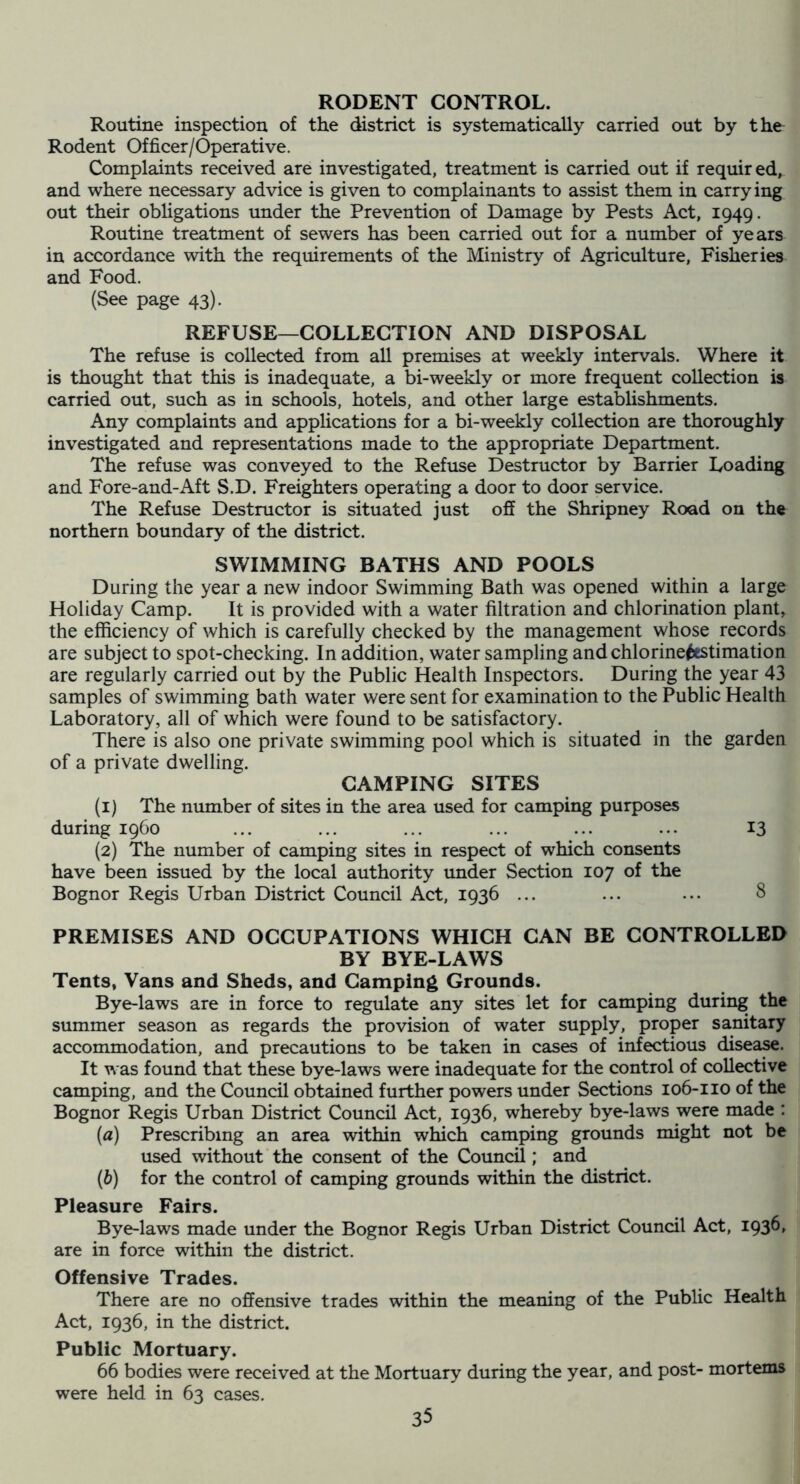 RODENT CONTROL. Routine inspection of the district is systematically carried out by the Rodent Officer/Operative. Complaints received are investigated, treatment is carried out if required, and where necessary advice is given to complainants to assist them in carrying out their obhgations under the Prevention of Damage by Pests Act, 1949. Routine treatment of sewers has been carried out for a number of years in accordance with the requirements of the Ministry of Agriculture, Fisheries and Food. (See page 43). REFUSE—COLLECTION AND DISPOSAL The refuse is collected from all premises at weekly intervals. Where it is thought that this is inadequate, a bi-weekly or more frequent collection is carried out, such as in schools, hotels, and other large establishments. Any complaints and applications for a bi-weekly collection are thoroughly investigated and representations made to the appropriate Department. The refuse was conveyed to the Refuse Destructor by Barrier Loading and Fore-and-Aft S.D. Freighters operating a door to door service. The Refuse Destructor is situated just off the Shripney Road on the northern boundary of the district. SWIMMING BATHS AND POOLS During the year a new indoor Swimming Bath was opened within a large Holiday Camp. It is provided with a water filtration and chlorination plant, the efficiency of which is carefully checked by the management whose records are subject to spot-checking. In addition, water sampling and chlorine^tstimation are regularly carried out by the Public Health Inspectors. During the year 43 samples of swimming bath water were sent for examination to the Public Health Laboratory, all of which were found to be satisfactory. There is also one private swimming pool which is situated in the garden of a private dwelling. CAMPING SITES (1) The number of sites in the area used for camping purposes during i960 ... ... ... ... ... ... 13 (2) The number of camping sites in respect of which consents have been issued by the local authority under Section 107 of the Bognor Regis Urban District Council Act, 1936 ... ... ... 8 PREMISES AND OCCUPATIONS WHICH CAN BE CONTROLLED BY BYE-LAWS Tents, Vans and Sheds, and Camping Grounds. Bye-laws are in force to regulate any sites let for camping during the summer season as regards the provision of water supply, proper sanitary accommodation, and precautions to be taken in cases of infectious disease. It was found that these bye-laws were inadequate for the control of collective camping, and the Council obtained further powers under Sections 106-110 of the Bognor Regis Urban District Council Act, 1936, whereby bye-laws were made : (a) Prescribing an area within which camping grounds might not be used without the consent of the Council; and (h) for the control of camping grounds within the district. Pleasure Fairs. Bye-laws made under the Bognor Regis Urban District Council Act, I936» are in force within the district. Offensive Trades. There are no offensive trades within the meaning of the Public Health Act, 1936, in the district. Public Mortuary. 66 bodies were received at the Mortuary during the year, and post- mortems were held in 63 cases. I