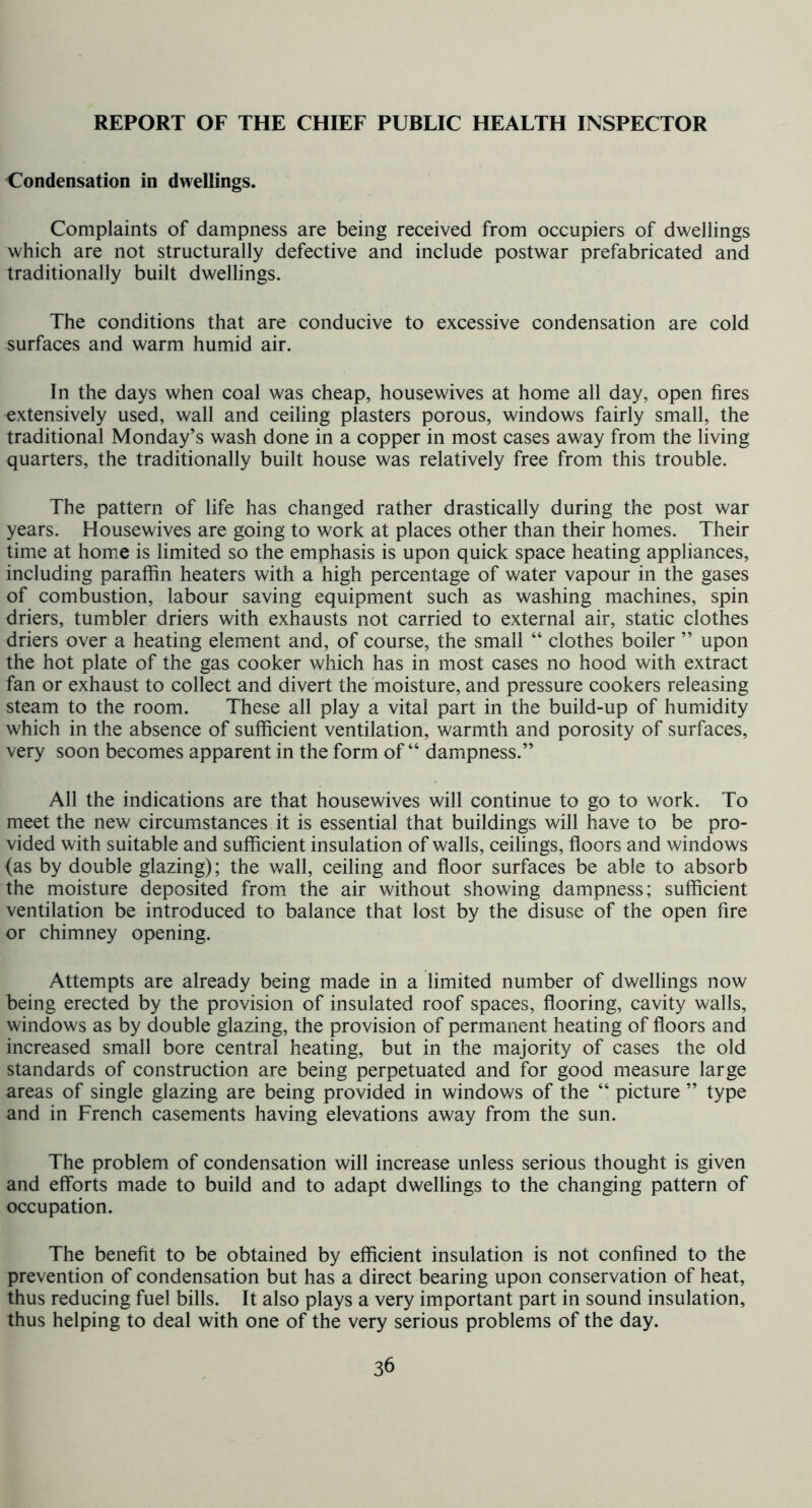 Condensation in dwellings. Complaints of dampness are being received from occupiers of dwellings which are not structurally defective and include postwar prefabricated and traditionally built dwellings. The conditions that are conducive to excessive condensation are cold surfaces and warm humid air. In the days when coal was cheap, housewives at home all day, open fires extensively used, wall and ceiling plasters porous, windows fairly small, the traditional Monday’s wash done in a copper in most cases away from the living quarters, the traditionally built house was relatively free from this trouble. The pattern of life has changed rather drastically during the post war years. Housewives are going to work at places other than their homes. Their time at home is limited so the emphasis is upon quick space heating appliances, including paraffin heaters with a high percentage of water vapour in the gases of combustion, labour saving equipment such as washing machines, spin driers, tumbler driers with exhausts not carried to external air, static clothes driers over a heating element and, of course, the small “ clothes boiler ” upon the hot plate of the gas cooker which has in most cases no hood with extract fan or exhaust to collect and divert the moisture, and pressure cookers releasing steam to the room. These all play a vital part in the build-up of humidity which in the absence of sufficient ventilation, warmth and porosity of surfaces, very soon becomes apparent in the form of “ dampness.” All the indications are that housewives will continue to go to work. To meet the new circumstances it is essential that buildings will have to be pro- vided with suitable and sufficient insulation of walls, ceilings, floors and windows (as by double glazing); the v/all, ceiling and floor surfaces be able to absorb the moisture deposited from the air without showing dampness; sufficient ventilation be introduced to balance that lost by the disuse of the open fire or chimney opening. Attempts are already being made in a limited number of dwellings now being erected by the provision of insulated roof spaces, flooring, cavity walls, windows as by double glazing, the provision of permanent heating of floors and increased small bore central heating, but in the majority of cases the old standards of construction are being perpetuated and for good measure large areas of single glazing are being provided in windows of the “ picture ” type and in French casements having elevations away from the sun. The problem of condensation will increase unless serious thought is given and efforts made to build and to adapt dwellings to the changing pattern of occupation. The benefit to be obtained by efficient insulation is not confined to the prevention of condensation but has a direct bearing upon conservation of heat, thus reducing fuel bills. It also plays a very important part in sound insulation, thus helping to deal with one of the very serious problems of the day.