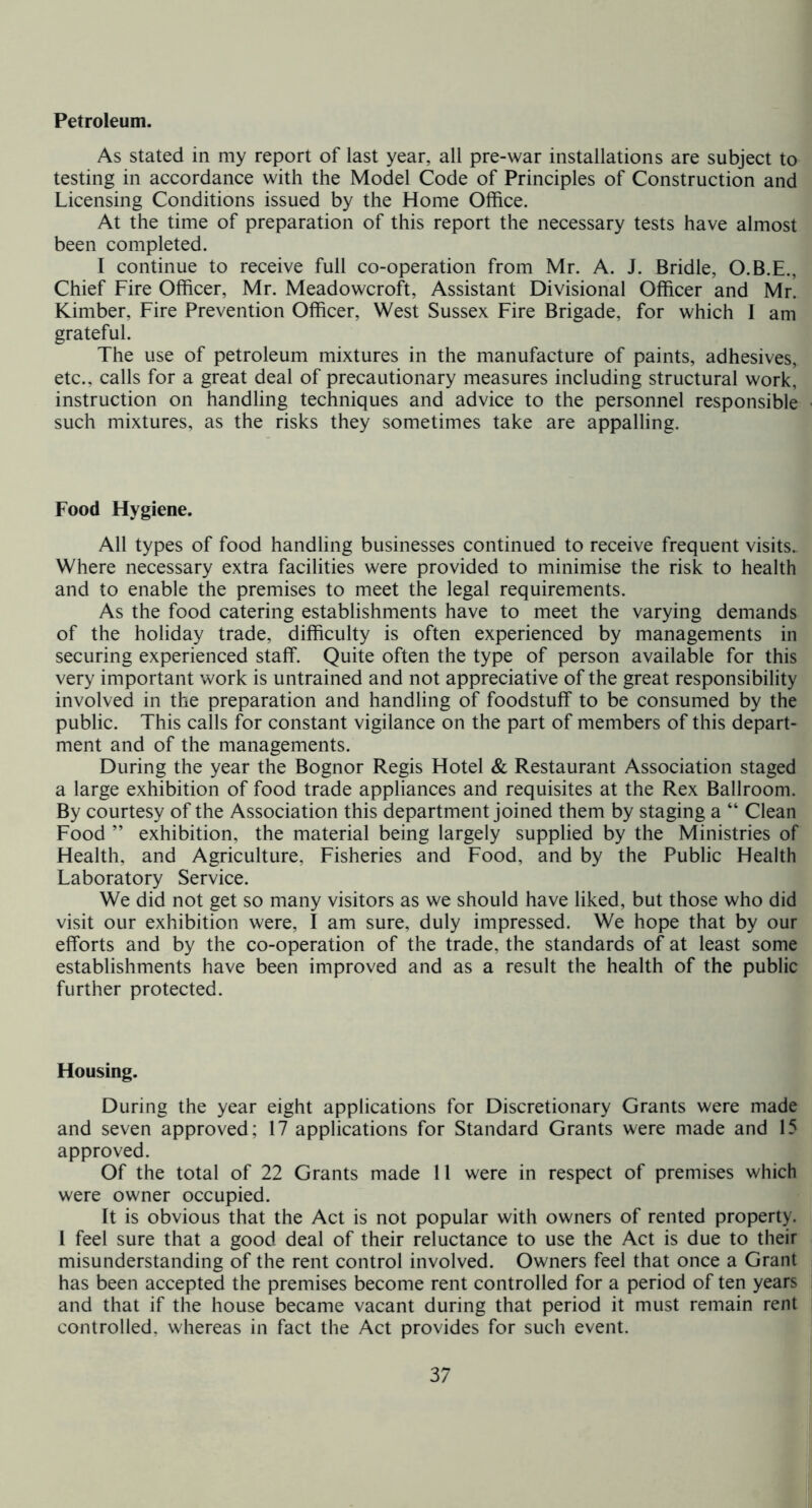 Petroleum. As stated in my report of last year, all pre-war installations are subject to testing in accordance with the Model Code of Principles of Construction and Licensing Conditions issued by the Home Office. At the time of preparation of this report the necessary tests have almost been completed. I continue to receive full co-operation from Mr. A. J. Bridle, O.B.E., Chief Fire Officer, Mr. Meadowcroft, Assistant Divisional Officer and Mr! Kimber, Fire Prevention Officer, West Sussex Fire Brigade, for which I am grateful. The use of petroleum mixtures in the manufacture of paints, adhesives, etc., calls for a great deal of precautionary measures including structural work, instruction on handling techniques and advice to the personnel responsible such mixtures, as the risks they sometimes take are appalling. Food Hygiene. All types of food handling businesses continued to receive frequent visits. Where necessary extra facilities were provided to minimise the risk to health and to enable the premises to meet the legal requirements. As the food catering establishments have to meet the varying demands of the holiday trade, difficulty is often experienced by managements in securing experienced staffi Quite often the type of person available for this very important work is untrained and not appreciative of the great responsibility involved in the preparation and handling of foodstuff to be consumed by the public. This calls for constant vigilance on the part of members of this depart- ment and of the managements. During the year the Bognor Regis Hotel & Restaurant Association staged a large exhibition of food trade appliances and requisites at the Rex Ballroom. By courtesy of the Association this department joined them by staging a “ Clean Food ” exhibition, the material being largely supplied by the Ministries of Health, and Agriculture, Fisheries and Food, and by the Public Health Laboratory Service. We did not get so many visitors as we should have liked, but those who did visit our exhibition were, I am sure, duly impressed. We hope that by our efforts and by the co-operation of the trade, the standards of at least some establishments have been improved and as a result the health of the public further protected. Housing. During the year eight applications for Discretionary Grants were made and seven approved; 17 applications for Standard Grants were made and 15 approved. Of the total of 22 Grants made 11 were in respect of premises which were owner occupied. It is obvious that the Act is not popular with owners of rented property. 1 feel sure that a good deal of their reluctance to use the Act is due to their misunderstanding of the rent control involved. Owners feel that once a Grant has been accepted the premises become rent controlled for a period of ten years and that if the house became vacant during that period it must remain rent controlled, whereas in fact the Act provides for such event.