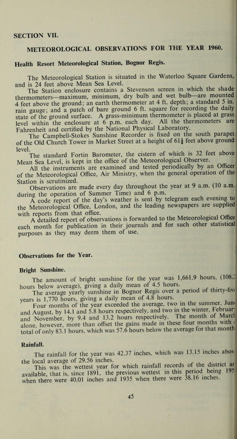 SECTION VII. METEOROLOGICAL OBSERVATIONS FOR THE YEAR 1960. I Health Resort Meteorological Station, Bognor Regis. The Meteorological Station is situated in the Waterloo Square Gardens, and is 24 feet above Mean Sea Level. The Station enclosure contains a Stevenson screen in which the shade thermometers—maximum, minimum, dry bulb and wet bulb—are mounted 4 feet above the ground; an earth thermometer at 4 ft. depth; a standard 5 in. rain gauge; and a patch of bare ground 6 ft. square for recording the daily state of the ground surface. A grass-minimum thermometer is placed at grass level within the enclosure at 6 p.m. each day. All the thermometers are Fahrenheit and certified by the National Physical Laboratory. The Campbell-Stokes Sunshine Recorder is fixed on the south parapet of the Old Church Tower in Market Street at a height of 61J feet above ground level. The standard Fortin Barometer, the cistern of which is 32 feet above Mean Sea Level, is kept in the office of the Meteorological Observer. All the instruments are examined and tested periodically by an Officer of the Meteorological Office, Air Ministry, when the general operation of the Station is scrutinized. Observations are made every day throughout the year at 9 a.m. (lU a.m. during the operation of Summer Time) and 6 p.m. A code report of the day’s weather is sent by telegram each evening to the Meteorological Office, London, and the leading newspapers are supplied with reports from that office. ^ . i • i A detailed report of observations is forwarded to the Meteorological Office each month for publication in their journals and for such other statistical purposes as they may deem them of use. Observations for the Year. Bright Sunshine. The amount of bright sunshine for the year was 1,661.9 hours, (108./ hours below average), giving a daily mean of 4.5 hours. The average yearly sunshine in Bognor Regis over a period of tnirty-riv( years is 1,770 hours, giving a daily mean of 4.8 hours. Four months of the year exceeded the average, two in the summer, Jun< and August, by 14.1 and 5.8 hours respectively, and two in the winter, Februar: and November, by 9.4 and 13.2 hours respectively. The month of Marcl alone however, more than offset the gains made in these four months with : total of only 83.1 hours, which was 57.6 hours below the average for that month Rainfall. which was 13.15 inches abov The rainfall for the year was 42.37 inches, the local average of 29.56 inches. . This was the wettest year for which rainfall records of the district ar available, that is, since 1891, the previous wettest in this period being 19. when there were 40.01 inches and 1935 when there were 38.16 inches.