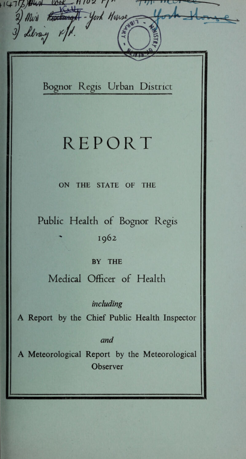 y Bognor Regis Urban District REPORT ON THE STATE OF THE Public Health of Bognor Regis ' 1962 BY THE Medical Officer of Health including A Report by the Chief Public Health Inspector and A Meteorological Report by the Meteorological Observer
