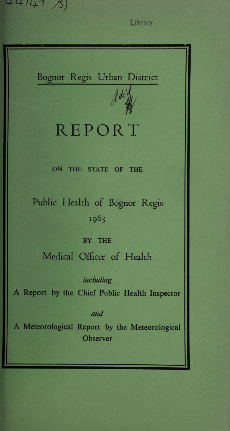 Library Bognor Regis Urban District REPORT ON THE STATE OF THE Public Health of Bognor Regis- 1963 BY THE Medical Officer of Health including A Report by the Chief Public Health Inspector and A Meteorological Report by the Meteorological Observer