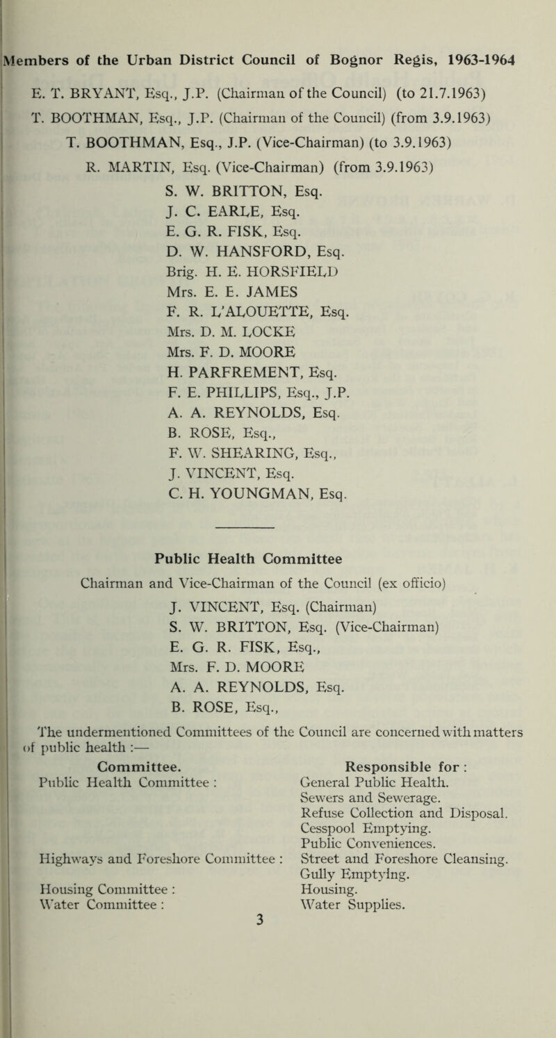 Members of the Urban District Council of Bognor Regis, 1963-1964 E. T. BRYANT, Esq., J.P. (Chairman of the Council) (to 21.7.1963) T. BOOTHMAN, Esq., J.P. (Chairman of the Council) (from 3.9.1963) T. BOOTHMAN, Esq., J.P. (Vice-Chairman) (to 3.9.1963) R. MARTIN, Esq. (Vice-Chairman) (from 3.9.1963) S. W. BRITTON, Esq. J. C. EAREE, Esq. E. G. R. FISK, Esq. D. W. HANSFORD, Esq. Brig. H. E. HORSFIELD Mrs. E. E. JAMES F. R. E’AEOUETTE, Esq. Mrs. D. M. LOCKE Mrs. F. D. MOORE H. PARFREMENT, Esq. F. E. PHILLIPS, Esq., J.P. A. A. REYNOLDS, Esq. B. ROSE, Esq., F. \V. SHEARING, Esq., J. VINCENT, Esq. C. H. YOUNGMAN, Esq. Public Health Committee Chairman and Vice-Chairman of the Council (ex officio) J. VINCENT, Esq. (Chairman) S. W. BRITTON, Esq. (Vice-Chairman) E. G. R. FISK, Esq., Mrs. F. D. MOORE A. A. REYNOLDS, Esq. B. ROSE, Esq., The undermentioned Committees of the of public health :— Committee. Public Health Committee : Highways and Foreshore Committee : Housing Committee : W^ater Committee : Council are concerned with matters Responsible for : General Public Health. Sewers and Sewerage. Refuse Collection and Disposal. Cesspool Emptying. Public Conveniences. Street and Foreshore Cleansing. Gully Emptying. Housing. Water Supplies.