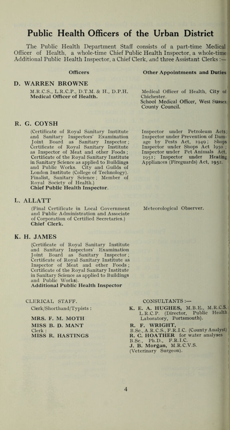 Public Health Officers of the Urban District The Public Health Department Staff consists of a part-time Medical Officer of Health, a whole-time Chief Public Health Inspector, a whole-time Additional Public Health Inspector, a Chief Clerk, and three Assistant Clerks Officers Other Appointments and Duties D. WARREN BROWNE M.R.C.S.. Iv.R.C.P., D.T.M. & H., D.P.H. Medical Officer of Health, City of Medical Officer of Health. Chichester. School Medical Officer, West Sussex County Council. R. G. COYSH (Certificate of Royal Sanitary Institute and Sanitary Inspectors’ Examination Joint Board as Sanitary Inspector; Certificate of Royal Sanitary Institute as Inspector of Meat and other Foods ; Certificate of the Royal Sanitary Institute in Sanitary Science as applied to Buildings and Public Works. City and Guilds of London Institute (College of Technology). Finalist, Sanitary Science ; Member of Royal Society of Health.) Chief Public Health Inspector. L. ALLATT (Final Certificate in Local Government and Public Administration and Associate of Corporation of Certified Secretaries.) Chief Clerk. Inspector under Petroleum Acts; Inspector under Prevention of Dam- age by Pests Act, 1949; Shops Inspector under Shops Act I950 ; Inspector under Pet Animals Act. 1951; Inspector imder Heating Appliances (Fireguards) Act, 1952. Meteorological Observer. K. H. JAMES (Certificate of Royal Sanitary Institute and Sanitary Inspectors’ Examination Joint Board as Sanitary Inspector; Certificate of Royal Sanitary Institute as Inspector of Meat and other Foods ; Certificate of the Royal Sanitary Institute in Sanitary Science as applied to Buildings and Public Works). Additional Public Health Inspector CLERICAL STAFF. Clerk/Shorthand/Typists : MRS. F. M. MOTH MISS B. D. MANX Clerk : MISS R. HASTINGS CONSULTANTS K. E. A. HUGHES, M.B.E.. M.R.C.S. L.R.C.P. (Director. Public Health Laboratory, Portsmouth). R. F. WRIGHT, B.Sc., A.R.C.S.. B'.R.I.C. (County Analyst) R. G. HGATHER for water analyses B.Sc., Ph.D.. F.R.I.C. J. B. Morgan, M.R.C.V.S. (Veterinary Surgeon).